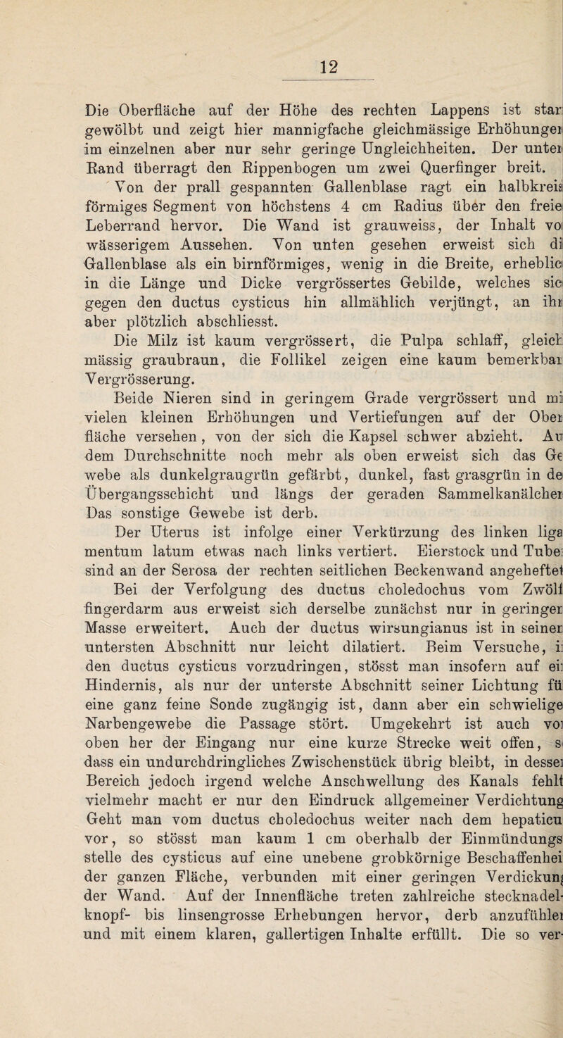 Die Oberfläche auf der Höhe des rechten Lappens ist star gewölbt und zeigt hier mannigfache gleichmässige Erhöhungei im einzelnen aber nur sehr geringe Ungleichheiten. Der unter Rand überragt den Rippenbogen um zwei Querfinger breit. Von der prall gespannten Gallenblase ragt ein halbkreis förmiges Segment von höchstens 4 cm Radius über den freie Leberrand hervor. Die Wand ist grauweiss, der Inhalt vo wässerigem Aussehen. Von unten gesehen erweist sich di Gallenblase als ein bimförmiges, wenig in die Breite, erhebli© in die Länge und Dicke vergrössertes Gebilde, welches sic gegen den ductus cysticus hin allmählich verjüngt, an ihr aber plötzlich abschliesst. Die Milz ist kaum vergrössert, die Pulpa schlaff, gleich mässig graubraun, die Follikel zeigen eine kaum bemerkbar Vergrösserung. Beide Nieren sind in geringem Grade vergrössert und mi vielen kleinen Erhöhungen und Vertiefungen auf der Ober fläche versehen, von der sich die Kapsel schwer abzieht. Au dem Durchschnitte noch mehr als oben erweist sich das Ge webe als dunkelgraugrün gefärbt, dunkel, fast grasgrün in de Übergangssehicht und längs der geraden Sammelkanälchei Das sonstige Gewebe ist derb. Der Uterus ist infolge einer Verkürzung des linken liga mentum latum etwas nach links vertiert. Eierstock und Tube sind an der Serosa der rechten seitlichen Beckenwand angeheftet Bei der Verfolgung des ductus choledochus vom Zwöll fingerdarm aus erweist sich derselbe zunächst nur in geringer Masse erweitert. Auch der ductus wirsungianus ist in seiner untersten Abschnitt nur leicht dilatiert. Beim Versuche, i: den ductus cysticus vorzudringen, stösst man insofern auf ei] Hindernis, als nur der unterste Abschnitt seiner Lichtung fü eine ganz feine Sonde zugängig ist, dann aber ein schwielige Narbengewebe die Passage stört. Umgekehrt ist auch voj oben her der Eingang nur eine kurze Strecke weit offen, s< dass ein undurchdringliches Zwischenstück übrig bleibt, in desse] Bereich jedoch irgend welche Anschwellung des Kanals fehl! vielmehr macht er nur den Eindruck allgemeiner Verdichtung Geht man vom ductus choledochus weiter nach dem hepaticu vor, so stösst man kaum 1 cm oberhalb der Einmündungs stelle des cysticus auf eine unebene grobkörnige Beschaffenhei der ganzen Fläche, verbunden mit einer geringen Verdickung der Wand. Auf der Innenfläche treten zahlreiche Stecknadel- knöpf- bis linsengrosse Erhebungen hervor, derb anzufühlei und mit einem klaren, gallertigen Inhalte erfüllt. Die so ver-