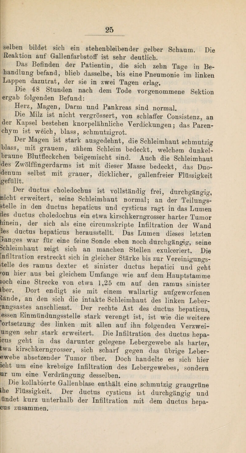 selben bildet sich ein stehenbleibender gelber Schaum. Die Reaktion aul Gallenfarbstoff ist sehr deutlich. Das Befinden der Patientin, die sich zehn Tage in Be¬ handlung befand, blieb dasselbe, bis eine Pneumonie im linken Lappen dazutrat, der sie in zwei Tagen erlag. Die 48 Stunden nach dem Tode vorgenommene Sektion ergab folgenden Befund: Herz, Magen, Darm und Pankreas sind normal. Die Milz ist nicht vergrössert, von schlaffer Consistenz, an der Kapsel bestehen knorpelähnliche Verdickungen; das Paren¬ chym ist weich, blass, schmutzigrot. Der Magen ist stark ausgedehnt, die Schleimhaut schmutzig blass, mit grauem, zähem Schleim bedeckt, welchem dunkel- braune Blutfleckchen beigemischt sind. Auch die Schleimhaut des Zwölffingerdarms ist mit dieser Masse bedeckt, das Duo¬ denum selbst mit grauer, dicklicher, gallenfreier Flüssigkeit gefüllt. Der ductus choledochus ist vollständig frei, durchgängig, nicht erweitert, seine Schleimhaut normal; an der Teilungs¬ ätelle in den ductus hepaticus und cysticus ragt in das Lumen :les ductus choledochus ein etwa kirschkerngrosser harter Tumor hinein, der sieb als eine circumskripte Infiltration der Wand les ductus hepaticus herausstellt. Das Lumen dieses letzten janges wai für eine Leine Sonde eben noch durchgängig, seine Schleimhaut zeigt sich an manchen Stellen exulceriert. Die Infiltration erstreckt sich in gleicher Stärke bis zur Vereinigungs- Telle des ramus dexter et sinister ductus hepatici und geht r°n hier aus bei gleichem Umfange wie auf dem Hauptstamme loch eine Strecke von etwa 1,25 cm auf den ramus sinister Lbei. Dort endigt sie mit einem wallartig aufgeworfenen tan de, an den sich die intakte Schleimhaut des linken Leber- :angsastes anschliesst. Der rechte Ast des ductus hepaticus, essen Einmündungsstelle stark verengt ist, ist wie die weitere ortsetzung des linken mit allen auf ihn folgenden Verzwei- ungen sehr stark erweitert. Die Infiltration des ductus hepa- icus geht in das darunter gelegene Lebergewebe als harter, fcwa kirschkerngrosser, sich scharf gegen das übrige Leber- lewebe absetzender Tumor über. Doch handelte es sich hier licht um eine krebsige Infiltration des Lebergewebes, sondern lur um eine Verdrängung desselben. Die kollabierte Gallenblase enthält eine schmutzig graugrüne Lhe Flüssigkeit. Der ductus cysticus ist durchgängig und ündet kurz unterhalb der Infiltration mit dem ductus hepa- cus zusammen.