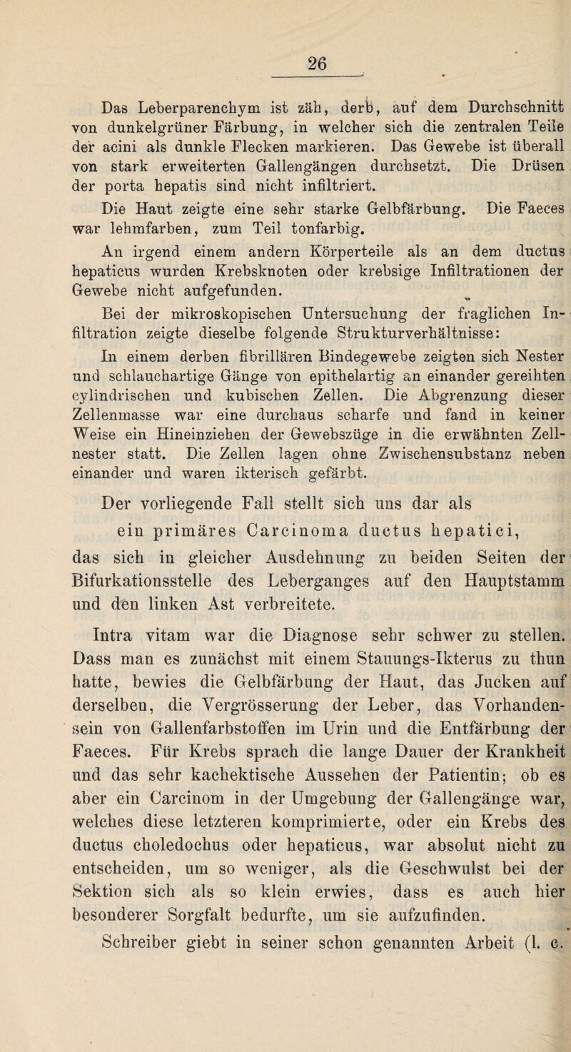 Das Leberparenchym ist zäh, derb, auf dem Durchschnitt von dunkelgrüner Färbung, in welcher sich die zentralen Teile der acini als dunkle Flecken markieren. Das Gewebe ist überall von stark erweiterten Gallengängen durchsetzt. Die Drüsen der porta hepatis sind nicht infiltriert. Die Haut zeigte eine sehr starke Gelbfärbung. Die Faeces war lehmfarben, zum Teil tonfarbig. An irgend einem andern Körperteile als an dem ductus hepaticus wurden Krebsknoten oder krebsige Infiltrationen der Gewebe nicht aufgefunden. o Bei der mikroskopischen Untersuchung der fraglichen In¬ filtration zeigte dieselbe folgende Strukturverhältnisse: In einem derben fibrillären Bindegewebe zeigten sich Nester und schlauchartige Gänge von epithelartig an einander gereihten cylindrischen und kubischen Zellen. Die Abgrenzung dieser Zellenmasse war eine durchaus scharfe und fand in keiner Weise ein Hineinziehen der Gewebszüge in die erwähnten Zell¬ nester statt. Die Zellen lagen ohne Zwischensubstanz neben einander und waren ikterisch gefärbt. Der vorliegende Fall stellt sich uns dar als ein primäres Carcinoma ductus hepatici, das sich in gleicher Ausdehnung zu beiden Seiten der Bifurkationsstelie des Leberganges auf den Hauptstamm und den linken Ast verbreitete. Intra vitam war die Diagnose sehr schwer zu stellen. Dass man es zunächst mit einem Stauungs-Ikterus zu thun hatte, bewies die Gelbfärbung der Haut, das Jucken auf derselben, die Vergrösserung der Leber, das Vorhanden¬ sein von Gallenfarbstoffen im Urin und die Entfärbung der Faeces. Für Krebs sprach die lange Dauer der Krankheit und das sehr kachektische Aussehen der Patientin; ob es aber ein Carcinom in der Umgebung der Gallengänge war, welches diese letzteren komprimierte, oder ein Krebs des ductus choledochus oder hepaticus, war absolut nicht zu entscheiden, um so weniger, als die Geschwulst bei der Sektion sich als so klein erwies, dass es auch hier besonderer Sorgfalt bedurfte, um sie aufzufinden. • Schreiber giebt in seiner schon genannten Arbeit (1. c.