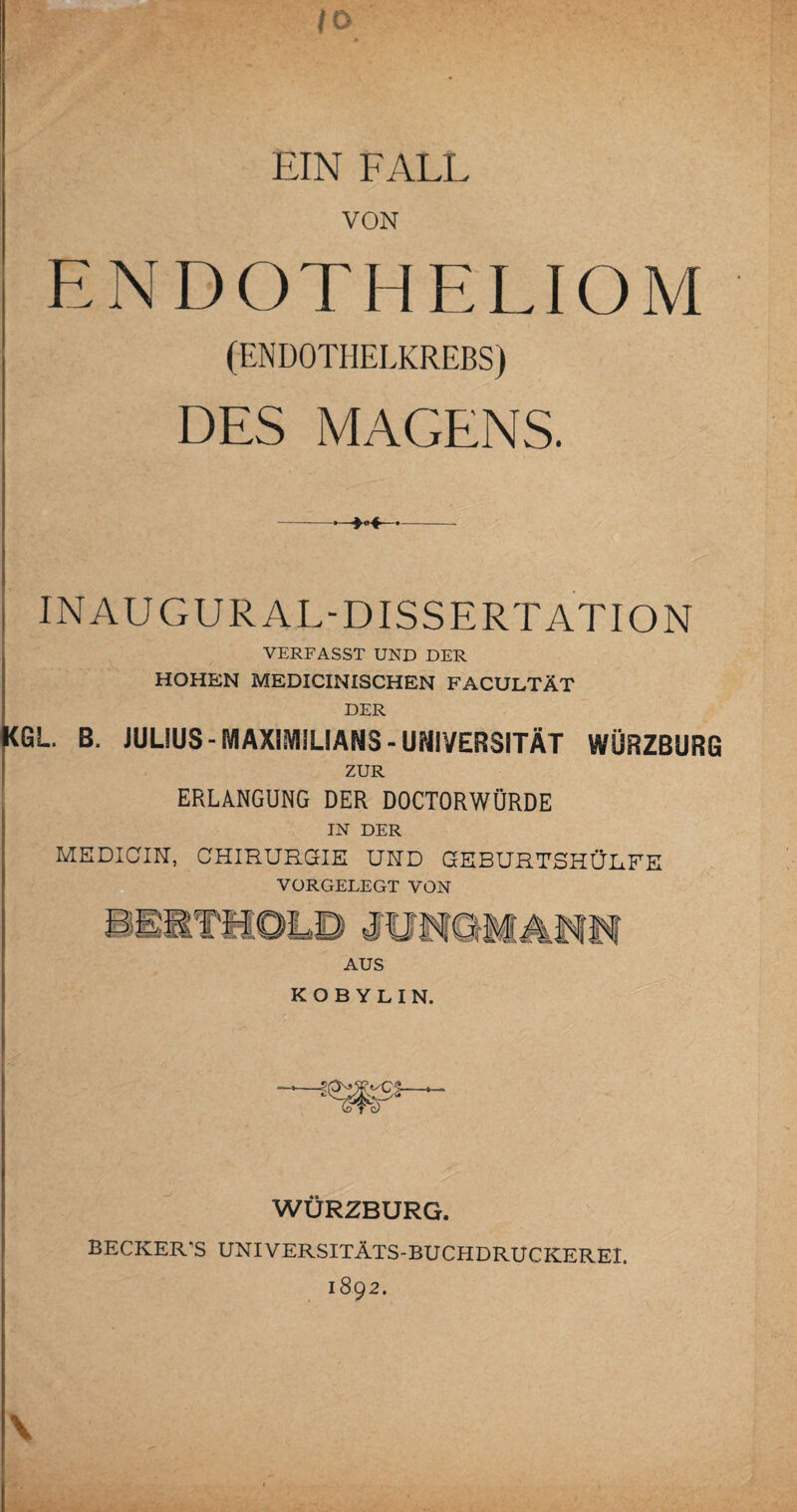 10 EIN FALL VON EN DOT HE LI OM (ENDOTHELKREBS) DES MAGENS. ; INAUGURAL-DISSERTATION VERFASST UND DER HOHEN MEDICINISCHEN FACULTÄT DER KGL. B. JULIUS - MAXIMILIANS - UNIVERSITÄT WÜRZBURG ZUR ERLANGUNG DER DOCTORWÖRDE IN DER MEDICIN, CHIRURGIE UND GEBURTSHÜL.FE AUS KOBYLIN. WÜRZBURG. BECKER'S UNIVERSITÄTS-BUCHDRUCKEREI. 1892. \