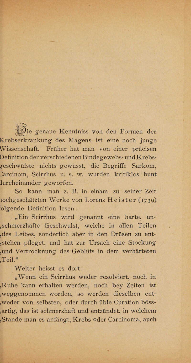 jdp)ie genaue Kenntniss von den Formen der [Crebserkrankung des Magens ist eine noch junge Wissenschaft. Früher hat man von einer präcisen Definition der verschiedenen Bindegewebs- und Krebs¬ geschwülste nichts gewusst, die Begriffe Sarkom, I^arcinom, Scirrhus u. s. w. wurden kritiklos bunt lurcheinander geworfen. So kann man z. B. in einam zu seiner Zeit lochgeschätzten Werke von Lorenz Heister (1739) 'olgende Definition lesen: „Ein Scirrhus wird genannt eine harte, un- ,schmerzhafte Geschwulst, welche in allen Teilen ,des Leibes, sonderlich aber in den Drüsen zu ent¬ stehen pfleget, und hat zur Ursach eine Stockung ,und Vertrocknung des Geblüts in dem verhärteten ,Teil.44 Weiter heisst es dort: „Wenn ein Scirrhus weder resolviert, noch in ,R.uhe kann erhalten werden, noch bey Zeiten ist ^weggenommen worden, so werden dieselben ent¬ weder von selbsten, oder durch üble Curation böss- , artig, das ist schmerzhaft und entzündet, in welchem ,Stande man es anfängt, Krebs oder Carcinoma, auch