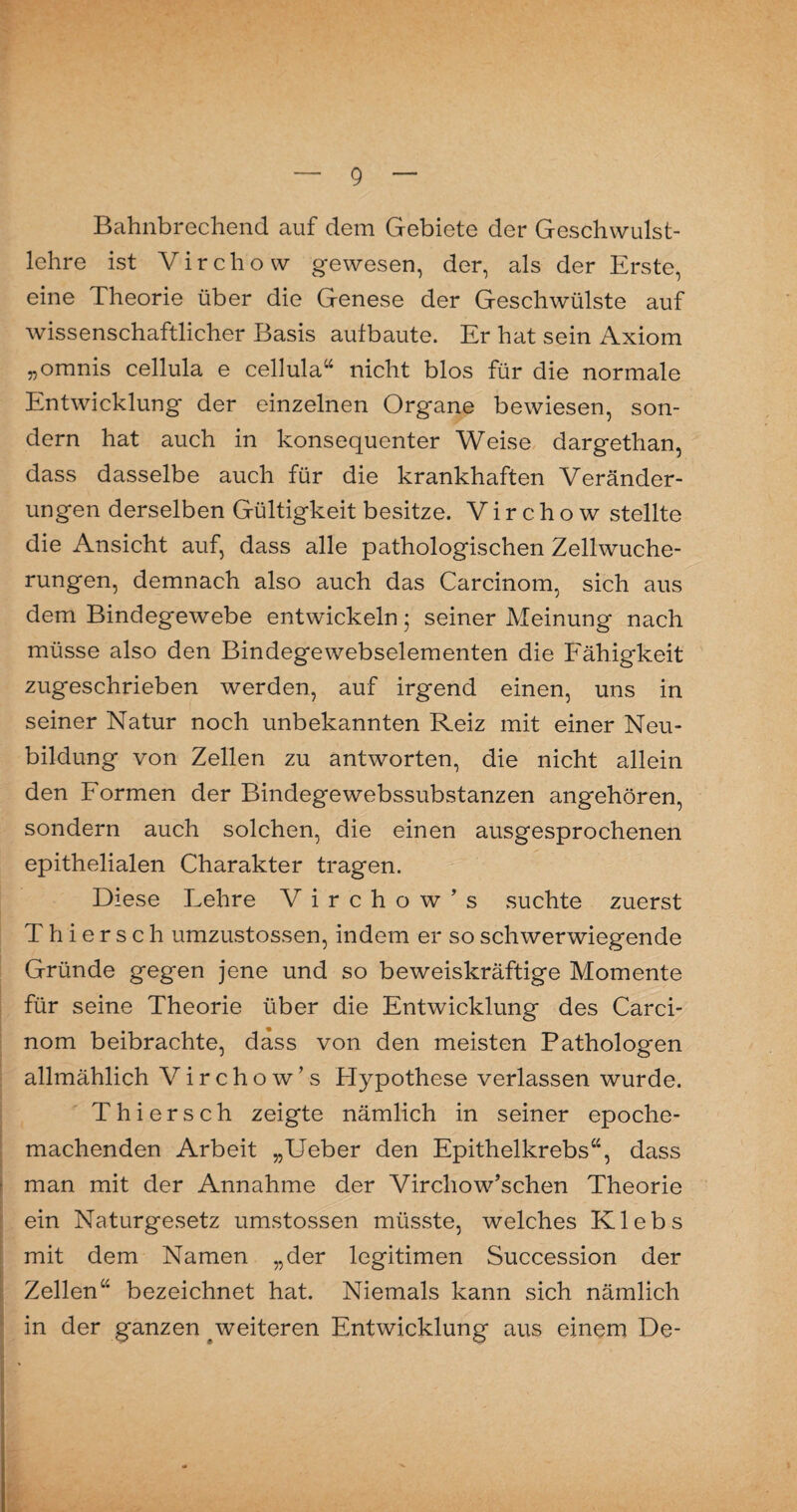 Bahnbrechend auf dem Gebiete der Geschwulst¬ lehre ist Virchow gewesen, der, als der Erste, eine Theorie über die Genese der Geschwülste auf wissenschaftlicher Basis aulbaute. Er hat sein Axiom „omnis cellula e cellula“ nicht blos für die normale Entwicklung der einzelnen Organe bewiesen, son¬ dern hat auch in konsequenter Weise dargetlian, dass dasselbe auch für die krankhaften Veränder¬ ungen derselben Gültigkeit besitze. Virchow stellte die Ansicht auf, dass alle pathologischen Zellwuche¬ rungen, demnach also auch das Carcinom, sich aus dem Bindegewebe entwickeln; seiner Meinung nach müsse also den Bindegewebselementen die Fähigkeit zugeschrieben werden, auf irgend einen, uns in seiner Natur noch unbekannten Reiz mit einer Neu¬ bildung von Zellen zu antworten, die nicht allein den Formen der Bindegewebssubstanzen angehören, sondern auch solchen, die einen ausgesprochenen epithelialen Charakter tragen. Diese Lehre V i r c h o w ’ s suchte zuerst Thiersch umzustossen, indem er so schwerwiegende Gründe gegen jene und so beweiskräftige Momente für seine Theorie über die Entwicklung des Carci¬ nom beibrachte, dass von den meisten Pathologen allmählich Virchow’s Hypothese verlassen wurde. Thiersch zeigte nämlich in seiner epoche¬ machenden Arbeit „Ueber den Epithelkrebs“, dass man mit der Annahme der Vircliow’schen Theorie ein Naturgesetz umstossen müsste, welches Klebs mit dem Namen „der legitimen Succession der Zellen“ bezeichnet hat. Niemals kann sich nämlich in der ganzen weiteren Entwicklung aus einem De-