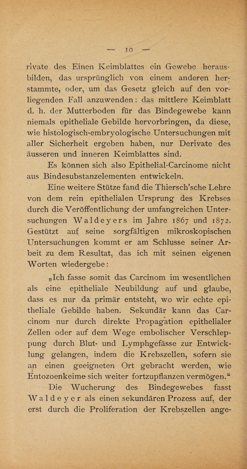 TO rivate des Einen Keimblattes ein Gewebe heraus¬ bilden, das ursprünglich von einem anderen her¬ stammte, oder, um das Gesetz gleich auf den vor¬ liegenden Fall anzuwenden : das mittlere Keimblatt d. h. der Mutterboden für das Bindegewebe kann niemals epitheliale Gebilde hervorbringen, da diese, wie histologisch-embryologische Untersuchungen mit aller Sicherheit ergeben haben, nur Derivate des äusseren und inneren Keimblattes sind. Es können sich also Epithelial-Carcinome nicht aus Bindesubstanzelementen entwickeln. Eine weitere Stütze fand die Thiersch’sche Lehre von dem rein epithelialen Ursprung des Krebses durch die Veröffentlichung der umfangreichen Unter¬ suchungen Waldeyers im Jahre 1867 und 1872. Gestützt auf seine sorgfältigen mikroskopischen Untersuchungen kommt er am Schlüsse seiner Ar¬ beit zu dem Resultat, das ich mit seinen eigenen Worten wiedergebe: „Ich fasse somit das Carcinom im wesentlichen als eine epitheliale Neubildung auf und glaube, dass es nur da primär entsteht, wo wir echte epi¬ theliale Gebilde haben. Sekundär kann das Car¬ cinom nur durch direkte Propagation epithelialer Zellen oder auf dem Wege embolischer Verschlep¬ pung durch Blut- und Lymphgefässe zur Entwick¬ lung gelangen, indem die Krebszellen, sofern sie an einen geeigneten Ort gebracht werden, wie Entozoenkeime sich weiter fortzupflanzen vermögen/4 Die Wucherung des Bindegewebes fasst Waldeyer als einen sekundären Prozess auf, der erst durch die Proliferation der Krebszellen ange-