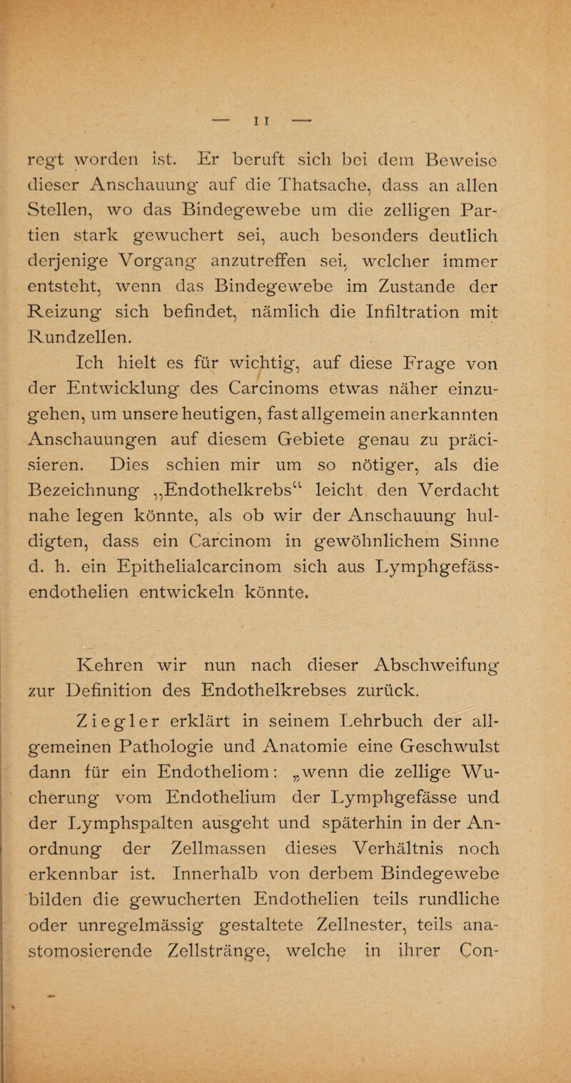 regt worden ist. Er beruft sich bei dem Beweise dieser Anschauung' auf die Thatsache, dass an allen Stellen, wo das Bindegewebe um die zelligen Par¬ tien stark gewuchert sei, auch besonders deutlich derjenige Vorgang anzutreffen sei, welcher immer entsteht, wenn das Bindegewebe im Zustande der Reizung sich befindet, nämlich die Infiltration mit Rundzellen. Ich hielt es für wichtig, auf diese Frage von der Entwicklung des Carcinoms etwas näher einzu¬ gehen, um unsere heutigen, fast allgemein anerkannten Anschauungen auf diesem Gebiete genau zu präci- sieren. Dies schien mir um so nötiger, als die Bezeichnung ,,Endothelkrebs0' leicht den Verdacht nahe legen könnte, als ob wir der Anschauung hul¬ digten, dass ein Carcinom in gewöhnlichem Sinne d, h. ein Epithelialcarcinom sich aus Lymphgefäss- endothelien entwickeln könnte» Kehren wir nun nach dieser Abschweifung zur Definition des Endothelkrebses zurück. Ziegler erklärt in seinem Lehrbuch der all¬ gemeinen Pathologie und Anatomie eine Geschwulst dann für ein Endotheliom: „wenn die zellige Wu¬ cherung vom Endothelium der Lymphgefässe und der Lymphspalten ausgeht und späterhin in der An¬ ordnung der Zellmassen dieses Verhältnis noch erkennbar ist. Innerhalb von derbem Bindegewebe bilden die gewucherten Endothelien teils rundliche oder unregelmässig gestaltete Zellnester, teils ana- stomosierende Zellstränge, welche in ihrer Con-