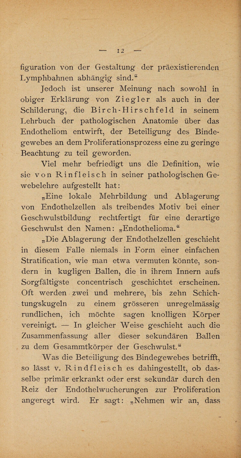 figuration von der Gestaltung der präexistierenden Lymphbahnen abhängig sind.“ Jedoch ist unserer Meinung nach sowohl in obiger Erklärung von Ziegler als auch in der Schilderung, die Birch-Hirschfeld in seinem Lehrbuch der pathologischen Anatomie über das Endotheliom entwirft, der Beteiligung des Binde¬ gewebes an dem Proliferationsprozess eine zu geringe Beachtung zu teil geworden. Viel mehr befriedigt uns die Definition, wie sie von Rinfleisch in seiner pathologischen Ge¬ webelehre aufgestellt hat: „Eine lokale Mehrbildung und Ablagerung von Endothelzellen als treibendes Motiv bei einer Geschwulstbildung rechtfertigt für eine derartige Geschwulst den Namen: „Endothelioma.“ „Die Ablagerung der Endothelzellen geschieht in diesem Falle niemals in Form einer einfachen Stratification, wie man etwa vermuten könnte, son¬ dern in kugligen Ballen, die in ihrem Innern aufs Sorgfältigste concentrisch geschichtet erscheinen. Oft werden zwei und mehrere, bis zehn Schich¬ tungskugeln zu einem grösseren unregelmässig rundlichen, ich möchte sagen knolligen Körper vereinigt. — In gleicher Weise geschieht auch die Zusammenfassung aller dieser sekundären Ballen zu dem Gesammtkörper der Geschwulst.“ Was die Beteiligung des Bindegewebes betrifft, so lässt v. Rindfleisch es dahingestellt, ob das¬ selbe primär erkrankt oder erst sekundär durch den Reiz der Endothelwucherungen zur Proliferation angeregt wird. Er sagt: „Nehmen wir an, dass