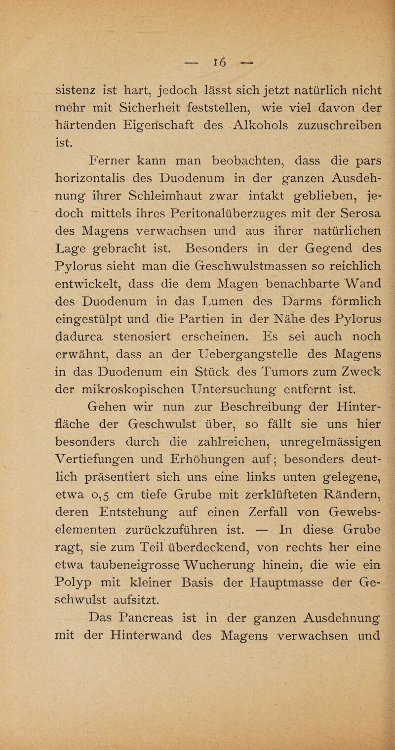 sistenz ist hart, jedoch lässt sich jetzt natürlich nicht mehr mit Sicherheit feststellen, wie viel davon der härtenden Eigenschaft des Alkohols zuzuschreiben ist. Ferner kann man beobachten, dass die pars horizontalis des Duodenum in der ganzen Ausdeh¬ nung ihrer Schleimhaut zwar intakt geblieben, je¬ doch mittels ihres Peritonalüberzuges mit der Serosa des Magens verwachsen und aus ihrer natürlichen Lage gebracht ist. Besonders in der Gegend des Pylorus sieht man die Geschwulstmassen so reichlich entwickelt, dass die dem Magen benachbarte Wand des Duodenum in das Lumen des Darms förmlich eingestülpt und die Partien in der Nähe des Pylorus dadurca stenosiert erscheinen. Es sei auch noch erwähnt, dass an der Uebergangstelle des Magens in das Duodenum ein Stück des Tumors zum Zweck der mikroskopischen Untersuchung entfernt ist. Gehen wir nun zur Beschreibung der Hinter¬ fläche der Geschwulst über, so fällt sie uns hier besonders durch die zahlreichen, unregelmässigen Vertiefungen und Erhöhungen auf; besonders deut¬ lich präsentiert sich uns eine links unten gelegene, etwa 0,5 cm tiefe Grube mit zerklüfteten Rändern, deren Entstehung auf einen Zerfall von Gewebs- elementen zurückzuführen ist. — In diese Grube ragt, sie zum Teil überdeckend, von rechts her eine etwa taubeneigrosse Wucherung hinein, die wie ein Polyp mit kleiner Basis der Hauptmasse der Ge¬ schwulst aufsitzt. Das Pancreas ist in der ganzen Ausdehnung mit der Hinterwand des Magens verwachsen und