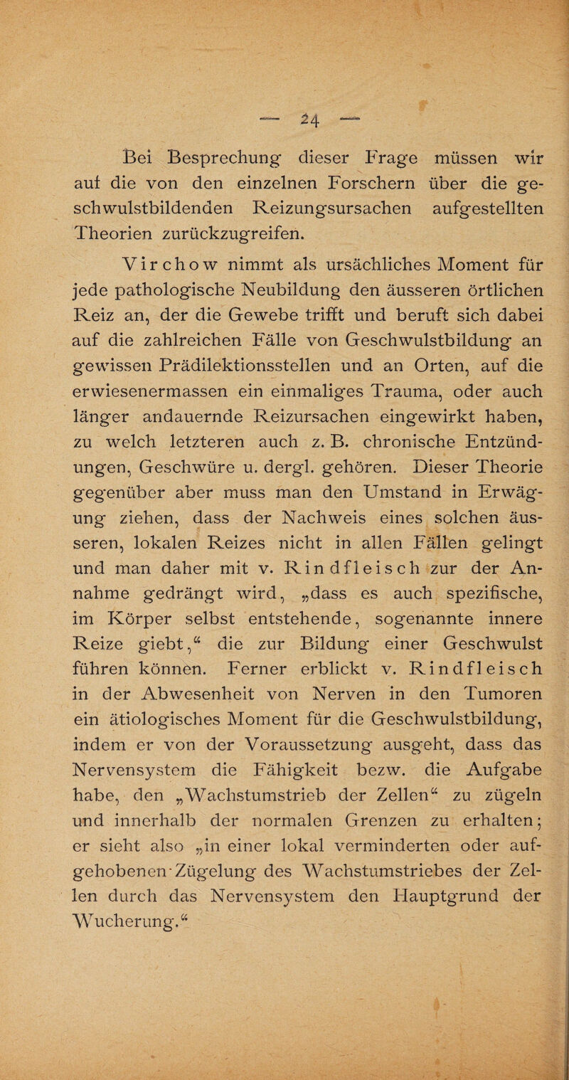 ^4 Bei Besprechung dieser Frage müssen wir auf die von den einzelnen Forschern über die ge¬ schwulstbildenden Reizungsursachen aufgestellten Theorien zurückzugreifen. V i r c h o w nimmt als ursächliches Moment für jede pathologische Neubildung den äusseren örtlichen Reiz an, der die Gewebe trifft und beruft sich dabei auf die zahlreichen Fälle von Geschwulstbildung an gewissen Prädilektionsstellen und an Orten, auf die erwiesenermassen ein einmaliges Trauma, oder auch länger andauernde Reizursachen eingewirkt haben, zu welch letzteren auch z. B. chronische Entzünd¬ ungen, Geschwüre u. dergl. gehören. Dieser Theorie gegenüber aber muss man den Umstand in Erwäg¬ ung ziehen, dass der Nachweis eines solchen äus¬ seren, lokalen Reizes nicht in allen Fällen gelingt und man daher mit v. Rindfleisch zur der An¬ nahme gedrängt wird, „dass es auch spezifische, im Körper selbst entstehende, sogenannte innere Reize giebt,“ die zur Bildung einer Geschwulst führen können. Ferner erblickt v. Rindfleisch in der Abwesenheit von Nerven in den Tumoren ein ätiologisches Moment für die Geschwulstbildung, indem er von der Voraussetzung ausgeht, dass das Nervensystem die Fähigkeit bezw. die Aufgabe habe, den „Wachstumstrieb der Zellen“ zu zügeln und innerhalb der normalen Grenzen zu erhalten; er sieht also „in einer lokal verminderten oder auf¬ gehobenen'Zügelung des Wachstumstriebes der Zel¬ len durch das Nervensystem den Hauptgrund der Wucherung.“