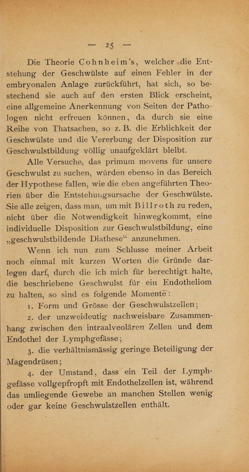 Die Theorie Cohnheim’s, welcher die Ent¬ stehung der Geschwülste auf einen Fehler in der embryonalen Anlage zurückführt, hat sich, so be¬ stechend sie auch auf den ersten Blick erscheint, eine allgemeine Anerkennung von Seiten der Patho¬ logen nicht erfreuen können, da durch sie eine Reihe von Thatsachen, so z. B. die Erblichkeit der Geschwülste und die Vererbung der Disposition zur Geschwulstbildung völlig unaufgeklärt bleibt. Alle Versuche, das primum movens für unsere Geschwulst zu suchen, Avürden ebenso in das Bereich der Hypothese fallen, wie die eben angeführten Theo¬ rien über die Entstehung'sursache der Geschwülste. Sie alle zeigen, dass man, um mit B i 11 r o t h zu reden, nicht über die Notwendigkeit hinwegkommt, eine individuelle Disposition zur Geschwulstbildung, eine „geschwulstbildende Diathese“ anzunehmen. Wenn ich nun zum Schlüsse meiner Arbeit noch einmal mit kurzen Worten die Gründe dar¬ legen darf, durch die ich mich für berechtigt halte, die beschriebene Geschwulst für ein Endotheliom zu halten, so sind es folgende Momente : 1. Form und Grösse der Geschwulstzellen; 2. der unzweideutig nachweisbare Zusammen¬ hang zwischen den intraalveolären Zellen und dem Endothel der Lymphgefässe; 3. die verhältnismässig geringe Beteiligung der Magendrüsen; 4. der Umstand, dass ein Teil der Lymph¬ gefässe vollgepfropft mit Endothelzellen ist, während das umliegende Gewebe an manchen Stellen wenig oder gar keine Geschwulstzellen enthält.