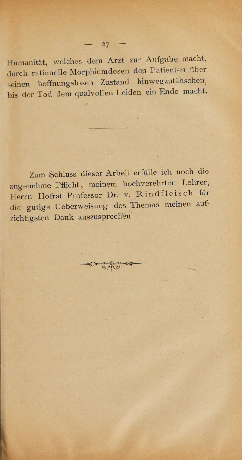 Humanität, welches dem Arzt zur Aufgabe macht, durch rationelle Morphiumdosen den Patienten über seinen hoffnungslosen Zustand hinwegzutäüsclien, bis der Tod dem qualvollen Leiden ein Ende macht. Zum Schluss dieser Arbeit erfülle ich noch die angenehme Pflicht, meinem hochverehrten Lehrer, Herrn Hofrat Professor Dr. v. Rindfleisch für die gütige Ueberweisung des Themas meinen auf¬ richtigsten Dank auszusprechen.