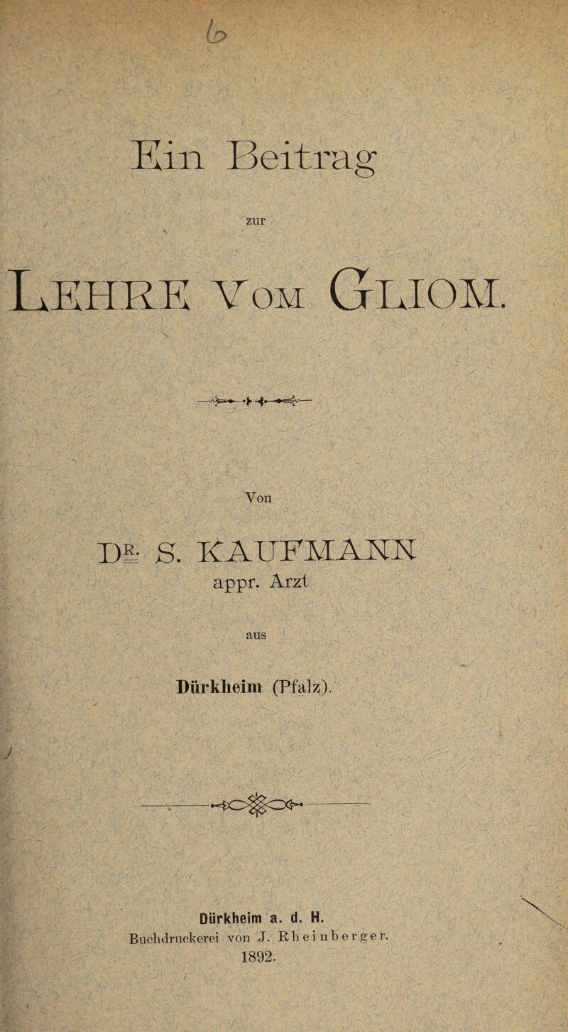 Kin Beitrag zur vom Gliom. •M* Yon DL ß, KAUFMANN appr. Arzt A N L.'iC7 lo ;\L;/ ;; , ['< aus Dürkheim (Pfalz). } A Dürkheim a. d. H. Buchdruckerei von J. Rheinberger. 1892.