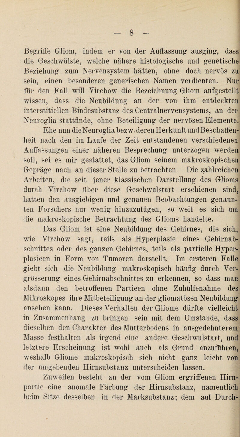 Begriffe Gliom, indem er von der Auffassung ausging, dass die Geschwülste, welche nähere histologische und genetische Beziehung zum Nervensystem hätten, ohne doch nervös zu sein, einen besonderen generischen Namen verdienten. Nur für den Fall will Virchow die Bezeichnung Gliom aufgestellt wissen, dass die Neubildung an der von ihm entdeckten interstitiellen Bindesubstanz des Centralnervensystems, an der Neuroglia stattfinde, ohne Beteiligung der nervösen Elemente. Ehe nun die Neuroglia bezw. deren Herkunft und Beschaffen¬ heit nach den im Laufe der Zeit entstandenen verschiedenen Auffassungen einer näheren Besprechung unterzogen werden soll, sei es mir gestattet, das Gliom seinem makroskopischen Gepräge nach an dieser Stelle zu betrachten. Die zahlreichen Arbeiten, die seit jener klassischen Darstellung des Glioms durch Virchow über diese Geschwulstart erschienen sind, hatten den ausgiebigen und genauen Beobachtungen genann¬ ten Forschers nur wenig hinzuzufügen, so weit es sich um die makroskopische Betrachtung des Glioms handelte. Das Gliom ist eine Neubildung des Gehirnes, die sich, wie Virchow sagt, teils als Hyperplasie eines Gehirnab¬ schnittes oder des ganzen Gehirnes, teils als partielle Hyper- plasieen in Form von Tumoren darstellt. Im ersteren Falle giebt sich die Neubildung makroskopisch häufig durch Ver- grösserung eines Gehirnabschnittes zu erkennen, so dass man alsdann den betroffenen Partieen ohne Zuhülfenahme des Mikroskopes ihre Mitbeteiligung an der gliomatösen Neubildung ansehen kann. Dieses Verhalten der Gliome dürfte vielleicht in Zusammenhang zu bringen sein mit dem Umstande, dass dieselben den Charakter des Mutterbodens in ausgedehnterem Masse festhalten als irgend eine andere Geschwulstart, und letztere Erscheinung ist wohl auch als Grund anzuführen, weshalb Gliome makroskopisch sich nicht ganz leicht von der umgebenden Hirnsubstanz unterscheiden lassen. ZuAveilen besteht an der vom Gliom ergriffenen Hirn¬ partie eine anomale Färbung der Hirnsubstanz, namentlich beim Sitze desselben in der Marksubstanz; dem auf Durch-