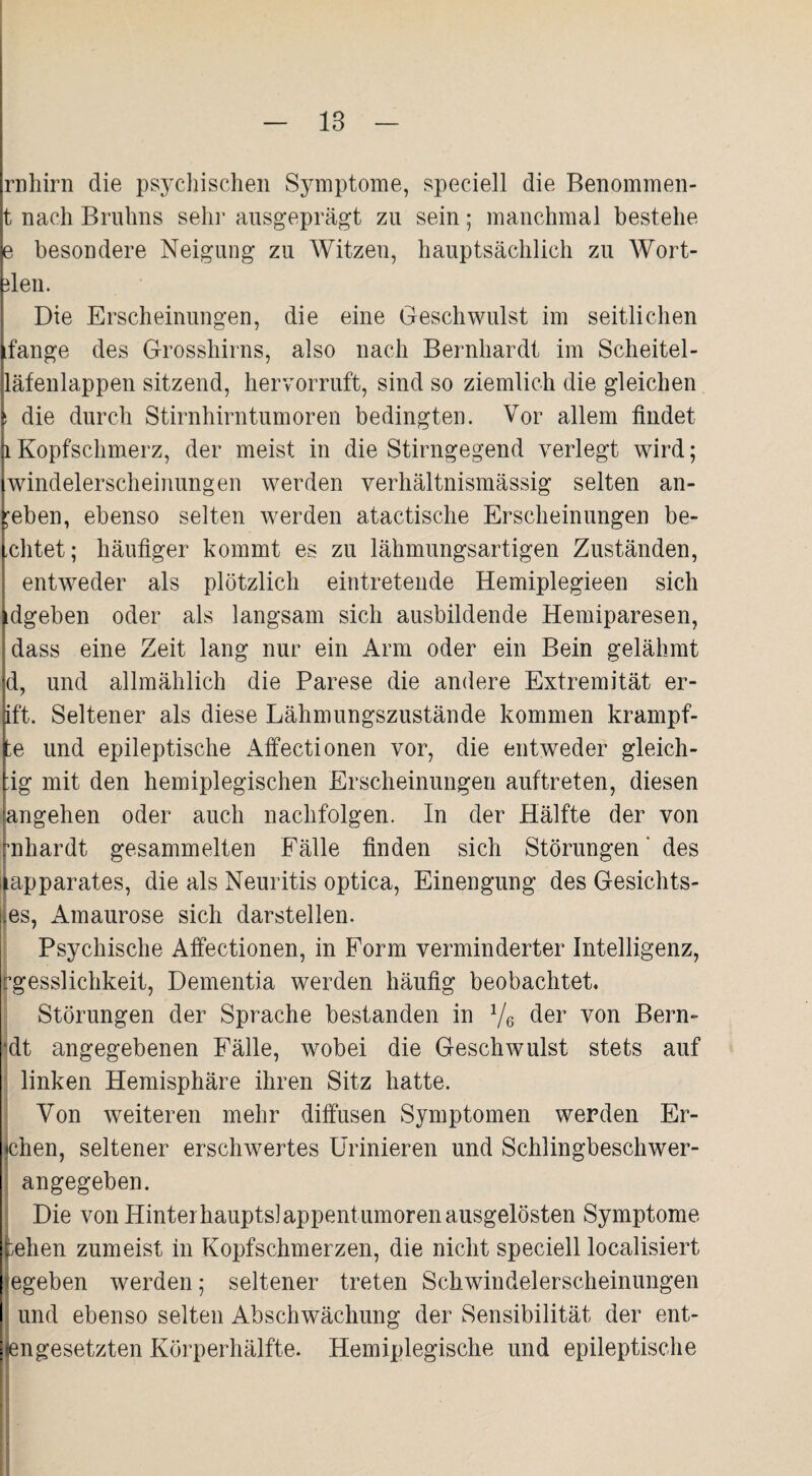 18 rnhirn die psychischen Symptome, speciell die Benommen- t nach Bruhns sehr ausgeprägt zu sein; manchmal bestehe e besondere Neigung zu Witzen, hauptsächlich zu Wort- ffen. Die Erscheinungen, die eine Geschwulst im seitlichen fange des Grosshirns, also nach Bernhardt im Scheitel- läfenlappen sitzend, hervorruft, sind so ziemlich die gleichen i die durch Stirnhirntumoren bedingten. Vor allem findet 1 Kopfschmerz, der meist in die Stirngegend verlegt wird; Windelerscheinungen werden verhältnismässig selten an- 'eben, ebenso selten werden atactische Erscheinungen be¬ eiltet; häufiger kommt es zu lähmungsartigen Zuständen, entweder als plötzlich eintretende Hemiplegieen sich dgeben oder als langsam sich ausbildende Hemiparesen, dass eine Zeit lang nur ein Arm oder ein Bein gelähmt d, und allmählich die Parese die andere Extremität er- ift. Seltener als diese Lähmungszustände kommen krarnpf- te und epileptische Affectionen vor, die entweder gleich- ;ig mit den hemiplegischen Erscheinungen auftreten, diesen angehen oder auch naclifolgen. In der Hälfte der von mhardt gesammelten Fälle finden sich Störungen' des apparates, die als Neuritis optica, Einengung des Gesichts- es, Amaurose sich darstellen. Psychische Affectionen, in Form verminderter Intelligenz, igesslichkeit, Dementia werden häufig beobachtet. Störungen der Sprache bestanden in 1/6 der von Bern- •dt angegebenen Fälle, wobei die Geschwulst stets auf linken Hemisphäre ihren Sitz hatte. Von weiteren mehr diffusen Symptomen werden Er¬ chen, seltener erschwertes Urinieren und Schlingbeschwer¬ angegeben. Die von Hinterhauptslappentumoren ausgelösten Symptome ;ehen zumeist in Kopfschmerzen, die nicht speciell localisiert egeben werden; seltener treten Schwindelerscheinungen und ebenso selten Abschwächung der Sensibilität der ent¬ engesetzten Körperhälfte. Hemiplegische und epileptische