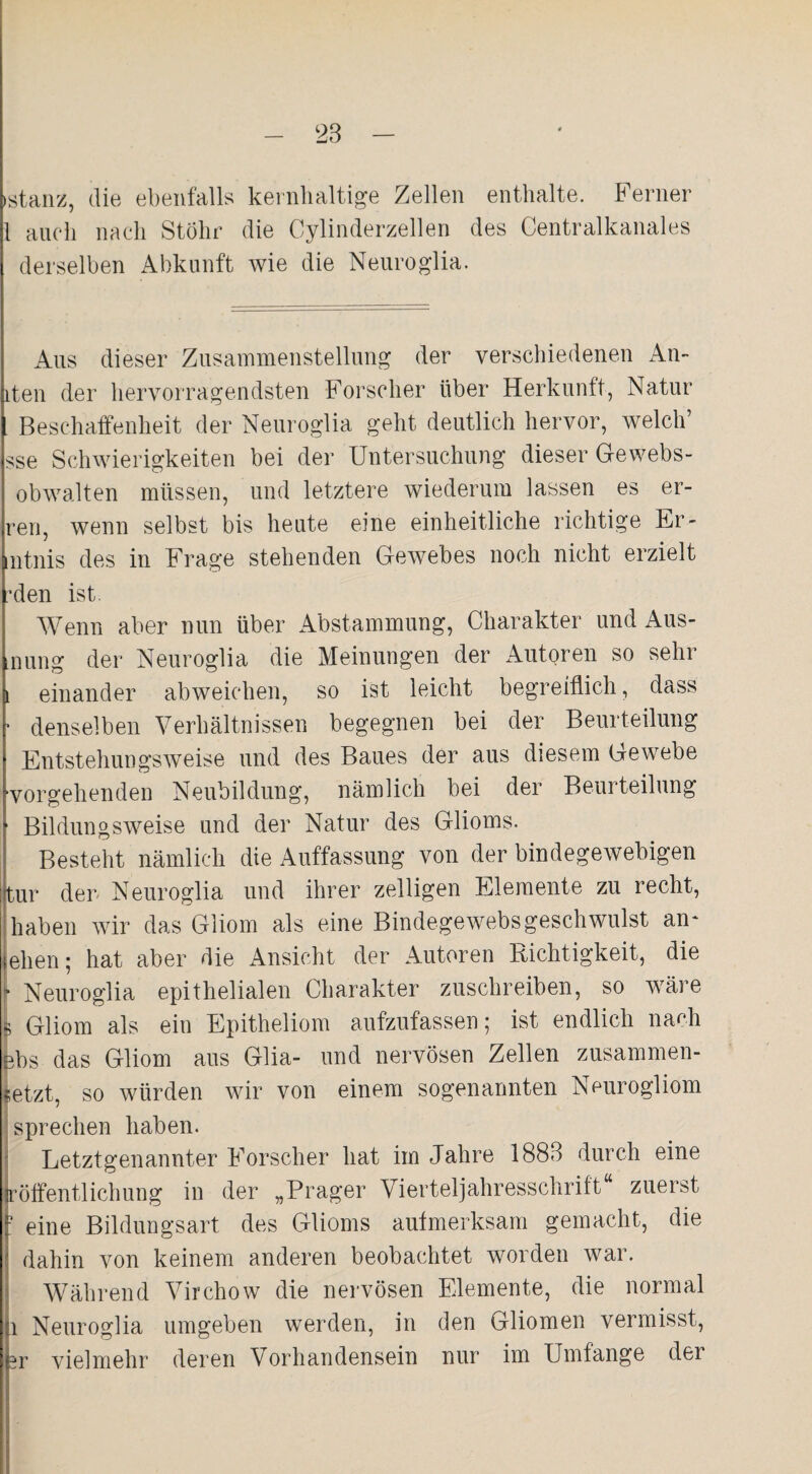 »stanz, die ebenfalls kernhaltige Zellen enthalte. Ferner 1 auch nach Stolir die Cylinderzellen des Centralkanales derselben Abkunft wie die Neuroglia. Aus dieser Zusammenstellung der verschiedenen An- iten der hervorragendsten Forscher über Herkunft, Natur . Beschaffenheit der Neuroglia geht deutlich hervor, welch’ sse Schwierigkeiten bei der Untersuchung dieser Gewebs- obwalten müssen, und letztere wiederum lassen es er- ren, wenn selbst bis heute eine einheitliche richtige Er- Intnis des in Frage stehenden Gewebes noch nicht erzielt Iden ist. Wenn aber nun über Abstammung, Charakter und Aus- Inung der Neuroglia die Meinungen der AutQren so sehr einander abweichen, so ist leicht begreiflich, dass denselben Verhältnissen begegnen bei der Beurteilung Entstehungsweise und des Baues der aus diesem Gewebe •vorgehenden Neubildung, nämlich bei der Beurteilung * Bildungsweise und der Natur des Glioms. Besteht nämlich die Auffassung von der bindegewebigen tur der Neuroglia und ihrer zelligen Elemente zu recht, haben wir das Gliom als eine Bindegewebsgeschwulst an* leben; hat aber die Ansicht der Autoren Richtigkeit, die I» Neuroglia epithelialen Charakter zuschreiben, so wäre [ Gliom als ein Epitheliom aufzufassen; ist endlich nach ebs das Gliom aus Glia- und nervösen Zellen zusammen¬ setzt, so würden wir von einem sogenannten Neurogliom sprechen haben. Letztgenannter Forscher hat im Jahre 1883 durch eine jröffentlichung in der „Prager Vierteljahresschrift zuerst j? eine Bildungsart des Glioms aufmerksam gemacht, die dahin von keinem anderen beobachtet worden war. Während Virchow die nervösen Elemente, die normal i Neuroglia umgeben werden, in den Gliomen vermisst, |br vielmehr deren Vorhandensein nur im Umfange der