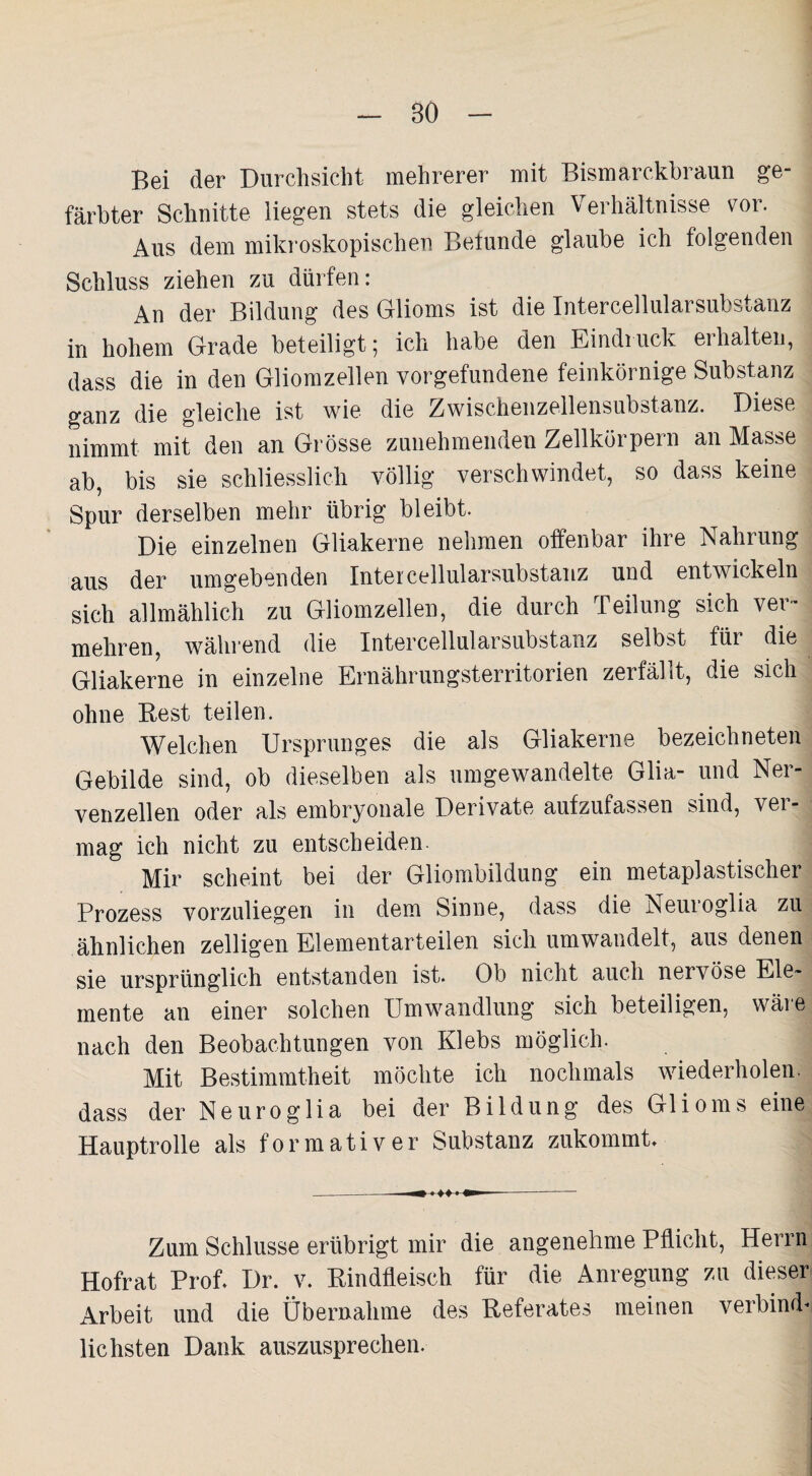 80 Bei der Durchsicht mehrerer mit Bismarckbraun ge¬ färbter Schnitte liegen stets die gleichen Verhältnisse vor. Aus dem mikroskopischen Befunde glaube ich folgenden Schluss ziehen zu dürfen: An der Bildung des Glioms ist die Intercellularsubstaiiz in hohem Grade beteiligt; ich habe den Eindruck erhalten, dass die in den Gliomzellen Vorgefundene feinkörnige Substanz ganz die gleiche ist wie die Zwischenzellensubstanz. Diese nimmt mit den an Grösse zunehmenden Zellkörpern an Masse ab, bis sie schliesslich völlig verschwindet, so dass keine Spur derselben mehr übrig bleibt. Die einzelnen Gliakerne nehmen offenbar ihre Nahrung aus der umgebenden Intercellularsubstanz und entwickeln sich allmählich zu Gliomzellen, die durch Teilung sich ver¬ mehren, während die Intercellularsubstanz selbbt für die Gliakerne in einzelne Ernährungsterritorien zerfällt, die sich ohne Best teilen. Welchen Ursprunges die als Gliakerne bezeichneten Gebilde sind, ob dieselben als umgewandelte Glia- und Ner¬ venzellen oder als embryonale Derivate aufzufassen sind, ver¬ mag ich nicht zu entscheiden. Mir scheint bei der Gliombildung ein metaplastischer Prozess vorzuliegen in dem Sinne, dass die Neuioglia zu ähnlichen zelligen Elementarteilen sich umwandelt, aus denen sie ursprünglich entstanden ist. Ob nicht auch nervöse Ele¬ mente an einer solchen Umwandlung sich beteiligen, wäre nach den Beobachtungen von Klebs möglich. Mit Bestimmtheit möchte ich nochmals wiederholen, dass der Neuroglia bei der Bildung des Glioms eine Hauptrolle als formativer Substanz zukommt» Zum Schlüsse erübrigt mir die angenehme Pflicht, Herrn Hofrat Prof. Dr. v. Rindfleisch für die Anregung zu dieser Arbeit und die Übernahme des Referates meinen verbind* lichsten Dank auszusprechen.