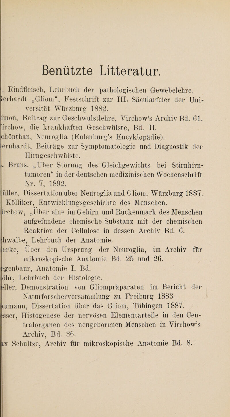 Benützte Litteratur. . Rindfleisch, Lehrbuch der pathologischen Gewebelehre. Gerhardt „Gliom“, Festschrift zur III. Säcularfeier der Uni¬ versität Würzburg 1882. imon, Beitrag zur Geschwulstlehre, Virchow’s Archiv Bd. 61. irchow, die krankhaften Geschwülste, Bd. II. chönthan, Neuroglia (Eulenburg’s Encyklopädie). ernhardt, Beiträge zur Symptomatologie und Diagnostik der Hirngeschwülste. . Bruns, „Uber Störung des Gleichgewichts bei Stirnhirn¬ tumoren“ in der deutschen medizinischen Wochenschrift Nr. 7, 1892. ’üller, Dissertation über Neuroglia und Gliom, Wiirzburg 1887. Kölliker, Entwicklungsgeschichte des Menschen, irchow, „Uber eine im Gehirn und Rückenmark des Menschen aufgefundene chemische Substanz mit der chemischen Reaktion der Cellulose in dessen Archiv Bd. 6. hwalbe, Lehrbuch der Anatomie. erke, Über den Ursprung der Neuroglia, im Archiv für mikroskopische Anatomie Bd. 25 und 26. ^genbaur, Anatomie I. Bd. Öhr, Lehrbuch der Histologie. dler, Demonstration von Gliompräparaten im Bericht der Naturforscherversammlung zu Freiburg 1883. lumann, Dissertation über das Gliom, Tübingen 1887. isser, Histogenese der nervösen Elementarteile in den Cen¬ tralorganen des neugeborenen Menschen in Virchow’s Archiv, Bd. 36. %x Schnitze, Archiv für mikroskopische Anatomie Bd. 8.