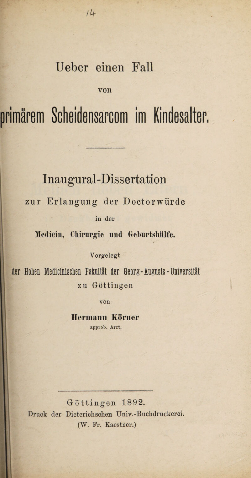 /4 Ueber einen Fall von maretn Scheidensarcom im Kindesalter. Inaugural-Dissertation zur Erlangung der Doctorwürde in der Medicin, Chirurgie und Greburtshiilfe. Vorgelegt 3er Heden Medicinisclen Fataltät der Georg- Augusts - Universität zu Göttingen von Hermann Körner approb. Arzt. Gröttingen 189 2. Druck der Dieterich sehen Univ.-Buchdruckerei. (W. Fr. Kaestner.)