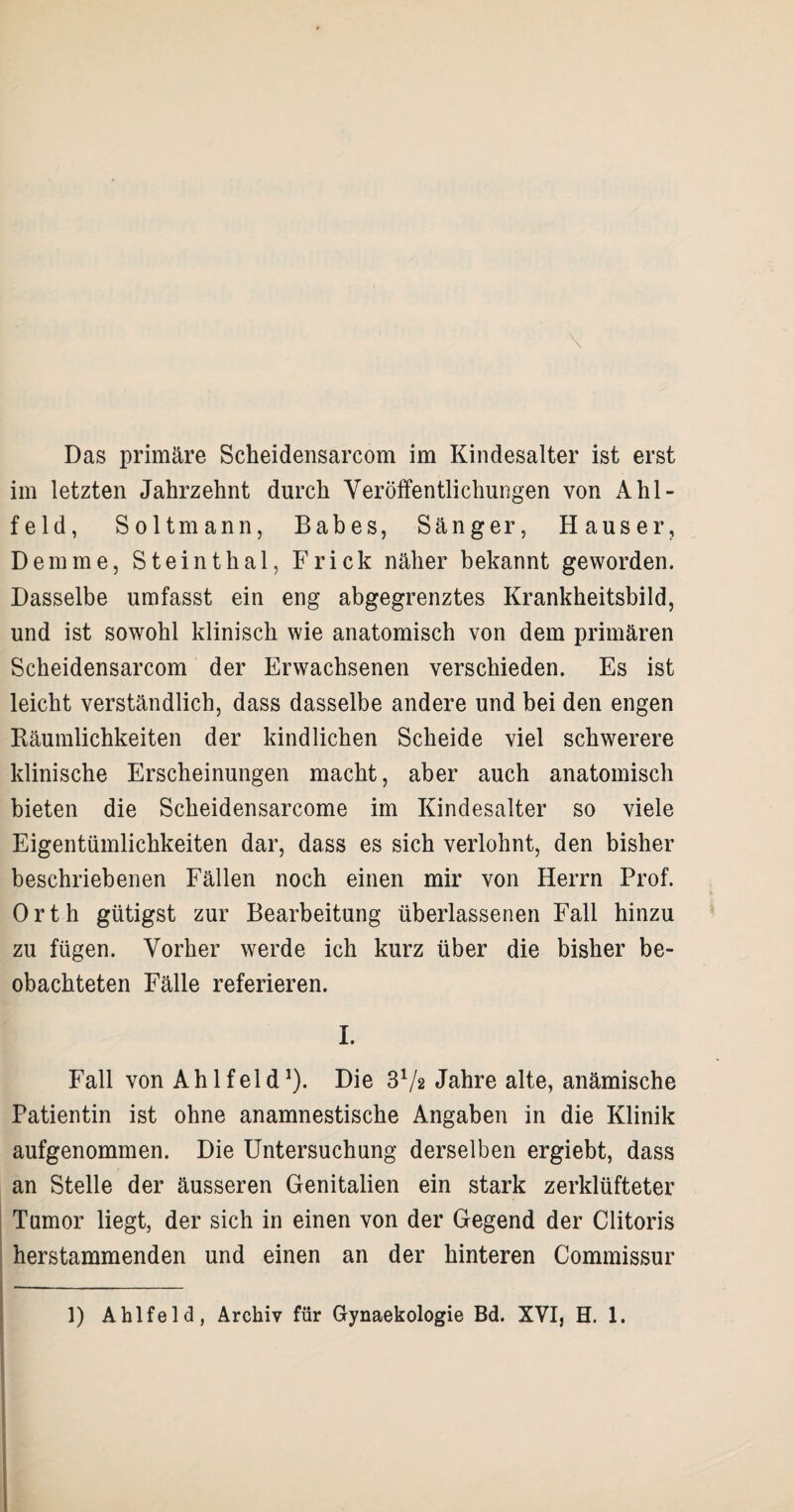 im letzten Jahrzehnt durch Veröffentlichungen von Ahl- feld, S oltmann, Babes, Sänger, Hauser, Dem me, Steinthal, Frick näher bekannt geworden. Dasselbe umfasst ein eng abgegrenztes Krankheitsbild, und ist sowohl klinisch wie anatomisch von dem primären Scheidensarcom der Erwachsenen verschieden. Es ist leicht verständlich, dass dasselbe andere und bei den engen Räumlichkeiten der kindlichen Scheide viel schwerere klinische Erscheinungen macht, aber auch anatomisch bieten die Scheidensarcome im Kindesalter so viele Eigentümlichkeiten dar, dass es sich verlohnt, den bisher beschriebenen Fällen noch einen mir von Herrn Prof. Orth gütigst zur Bearbeitung überlassenen Fall hinzu zu fügen. Vorher werde ich kurz über die bisher be¬ obachteten Fälle referieren. I. Fall von Ahlfeld1). Die 3V2 Jahre alte, anämische Patientin ist ohne anamnestische Angaben in die Klinik aufgenommen. Die Untersuchung derselben ergiebt, dass an Stelle der äusseren Genitalien ein stark zerklüfteter Tumor liegt, der sich in einen von der Gegend der Clitoris herstammenden und einen an der hinteren Commissur