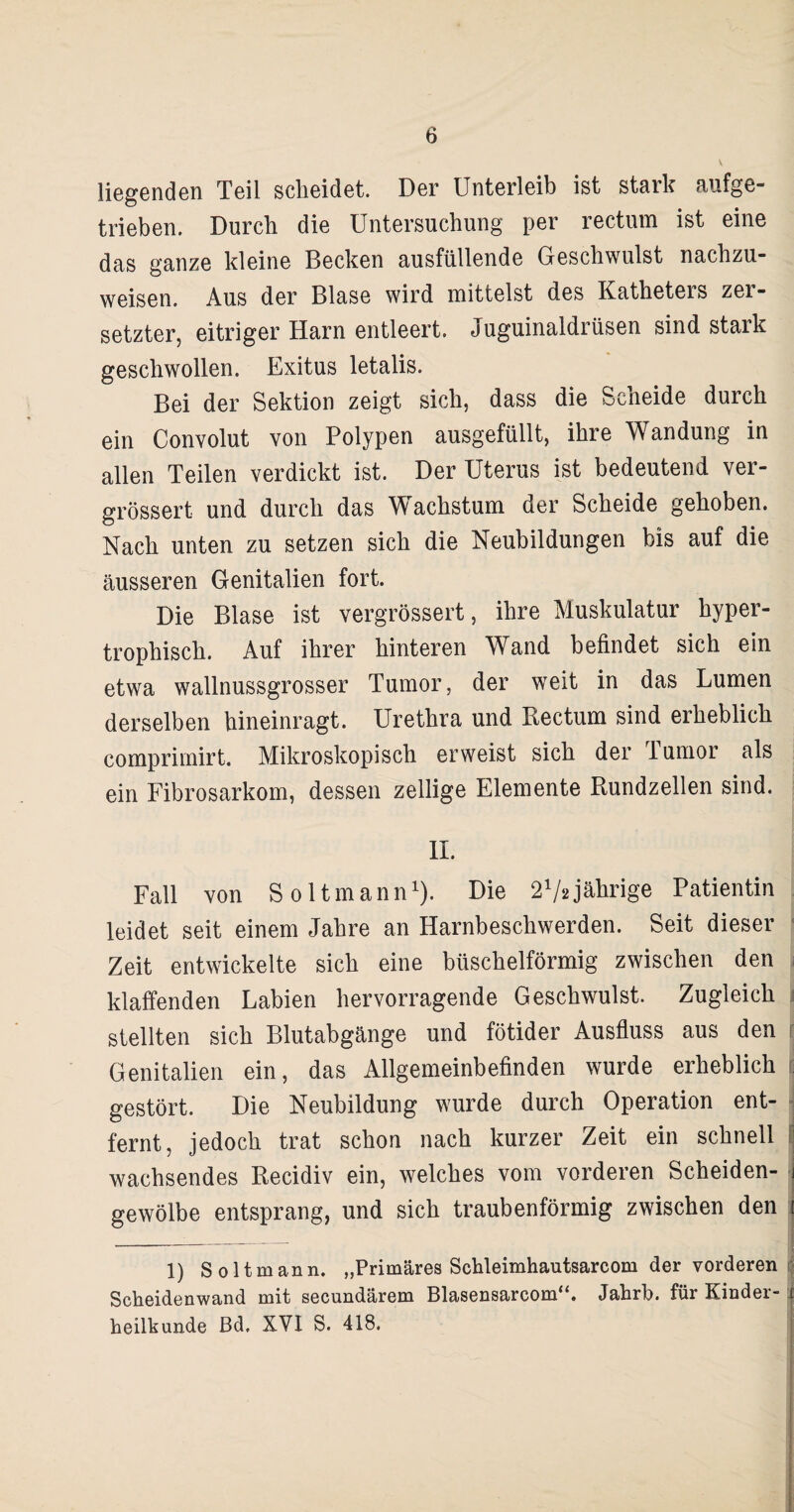 6 liegenden Teil scheidet. Der Unterleib ist stark aufge¬ trieben. Durch die Untersuchung per rectum ist eine das ganze kleine Becken ausfallende Geschwulst nachzu¬ weisen. Aus der Blase wird mittelst des Katheters zer¬ setzter, eitriger Harn entleert. Juguinaldrüsen sind stark geschwollen. Exitus letalis. Bei der Sektion zeigt sich, dass die Scheide durch ein Convolut von Polypen ausgefüllt, ihre Wandung in allen Teilen verdickt ist. Der Uterus ist bedeutend ver- grössert und durch das Wachstum der Scheide gehoben. Nach unten zu setzen sich die Neubildungen bis auf die äusseren Genitalien fort. Die Blase ist vergrössert, ihre Muskulatur hyper¬ trophisch. Auf ihrer hinteren Wand befindet sich ein etwa wallnussgrosser Tumor, der weit in das Lumen derselben hineinragt. Urethra und Rectum sind erheblich comprimirt. Mikroskopisch erweist sich der 1 umor als ein Fibrosarkom, dessen zellige Elemente Rundzellen sind. II. Fall von S oltmann1). Die 272jährige Patientin leidet seit einem Jahre an Harnbeschwerden. Seit dieser Zeit entwickelte sich eine büschelförmig zwischen den klaffenden Labien hervorragende Geschwulst. Zugleich stellten sich Blutabgänge und fötider Ausfluss aus den Genitalien ein, das Allgemeinbefinden wurde erheblich gestört. Die Neubildung wurde durch Operation ent¬ fernt, jedoch trat schon nach kurzer Zeit ein schnell wachsendes Recidiv ein, welches vom vorderen Scheiden¬ gewölbe entsprang, und sich traubenförmig zwischen den 1 1) Soltmann. „Primäres Schleimhautsarcom der vorderen Scheidenwand mit secundärem Blasensarcom“. Jahrh. für Kinder- j