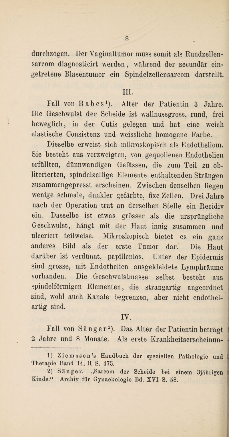 durchzogen. Der Vaginaltumor muss somit als Rundzellen- sarcom diagnosticirt werden, während der secundär ein- getretene Blasentumor ein Spindelzellensarcom darstellt. III. Fall von Babes1). Alter der Patientin 3 Jahre. Die Geschwulst der Scheide ist wallnussgross, rund, frei beweglich, in der Cutis gelegen und hat eine weich elastische Consistenz und weissliche homogene Farbe. Dieselbe erweist sich mikroskopisch als Endotheliom. Sie besteht aus verzweigten, von gequollenen Endothelien erfüllten, dünnwandigen Gefässen, die zum Teil zu ob- literierten, spindelzellige Elemente enthaltenden Strängen zusammengepresst erscheinen. Zwischen denselben liegen wenige schmale, dunkler gefärbte, fixe Zellen. Drei Jahre nach der Operation trat an derselben Stelle ein Recidiv ein. Dasselbe ist etwas grösser als die ursprüngliche Geschwulst, hängt mit der Haut innig zusammen und ulceriert teilweise. Mikroskopisch bietet es ein ganz anderes Bild als der erste Tumor dar. Die Haut darüber ist verdünnt, papillenlos. Unter der Epidermis sind grosse, mit Endothelien ausgekleidete Lymphräume vorhanden. Die Geschwulstmasse selbst besteht aus spindelförmigen Elementen, die strangartig angeordnet sind, wohl auch Kanäle begrenzen, aber nicht endothel- artig sind. IV. Fall von Sänger2). Das Alter der Patientin beträgt 2 Jahre und 8 Monate. Als erste Krankheitserscheinun- 1) Ziemssen’s Handbuch der speciellen Pathologie und Therapie Band 14, II S. 475. 2) Sänger. „Sarcom der Scheide bei einem 3jährigen Kinde.“ Archiv für Gynaekologie Bd. XVI S. 58.