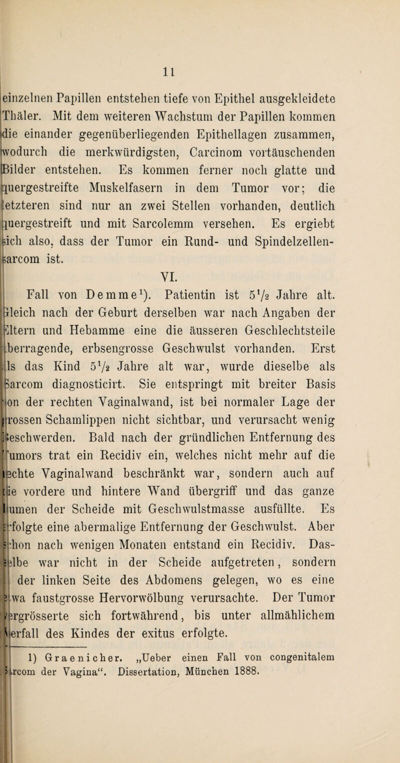 'einzelnen Papillen entstehen tiefe von Epithel ausgekleidete 'Thäler. Mit dem weiteren Wachstum der Papillen kommen (die einander gegenüberliegenden Epithellagen zusammen, wodurch die merkwürdigsten, Carcinom vortäuschenden IBilder entstehen. Es kommen ferner noch glatte und quergestreifte Muskelfasern in dem Tumor vor; die letzteren sind nur an zwei Stellen vorhanden, deutlich quergestreift und mit Sarcolemm versehen. Es ergiebt [ich also, dass der Tumor ein Rund- und Spindelzellen- ßarcom ist. | VI. Fall von Demme1). Patientin ist 5T/2 Jahre alt. bleich nach der Geburt derselben war nach Angaben der Tätern und Hebamme eine die äusseren Geschlechtsteile • .betragende, erbsengrosse Geschwulst vorhanden. Erst ,1s das Kind 51/* Jahre alt war, wurde dieselbe als Barcom diagnosticirt. Sie entspringt mit breiter Basis non der rechten Vaginalwand, ist bei normaler Lage der [(rossen Schamlippen nicht sichtbar, und verursacht wenig Beschwerden. Bald nach der gründlichen Entfernung des Ifumors trat ein Recidiv ein, welches nicht mehr auf die iechte Vaginalwand beschränkt war, sondern auch auf eie vordere und hintere Wand Übergriff und das ganze Immen der Scheide mit Geschwulstmasse ausfüllte. Es [folgte eine abermalige Entfernung der Geschwulst. Aber s hon nach wenigen Monaten entstand ein Recidiv. Das- E Ibe war nicht in der Scheide aufgetreten, sondern der linken Seite des Abdomens gelegen, wo es eine 3 wa faustgrosse Hervorwölbung verursachte. Der Tumor t irgrösserte sich fortwährend, bis unter allmählichem Hfterfall des Kindes der exitus erfolgte. 1) Graenicher. „Ueber einen Fall von congenitalem > ,rcom der Vagina“. Dissertation, München 1888.