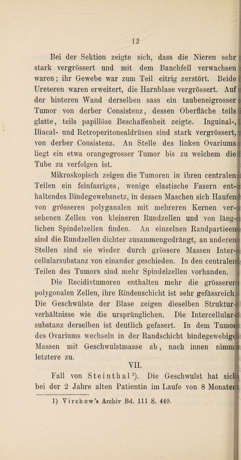 12 Bei der Sektion zeigte sich, dass die Nieren sehr i stark vergrössert und mit dem Bauchfell verwachsen it: waren; ihr Gewebe war zum Teil eitrig zerstört. Beide i Ureteren waren erweitert, die Harnblase vergrössert. Auf j der hinteren Wand derselben sass ein taubeneigrosser s Tumor von derber Consistenz, dessen Oberfläche teils fi glatte, teils papillöse Beschaffenheit zeigte. Inguinal-, I Iliacal- und Retroperitonealdrüsen sind stark vergrössert, w von derber Consistenz. An Stelle des linken Ovariums i liegt ein etwa orangegrosser Tumor bis zu welchem diel Tube zu verfolgen ist. Mikroskopisch zeigen die Tumoren in ihren centralen), Teilen ein feinfasriges, wenige elastische Fasern ent-n haltendes Bindegewebsnetz, in dessen Maschen sich Häufend von grösseren polyganalen mit mehreren Kernen ver-9 sehenen Zellen von kleineren Rundzellen und von läng-q liehen Spindelzellen finden. An einzelnen Randpartieems sind die Rundzellen dichter zusammengedrängt, an anderem'] Stellen sind sie wieder durch grössere Massen Inter-a cellularsubstanz von einander geschieden. In den centralen I Teilen des Tumors sind mehr Spindelzellen vorhanden. Die Recidivtumoren enthalten mehr die grösseren polygonalen Zellen, ihre Rindenschicht ist sehr gefässreichjj Die Geschwülste der Blase zeigen dieselben Struktur-! Verhältnisse wie die ursprünglichen. Die Intercellular-4 Substanz derselben ist deutlich gefasert. In dem Tumour des Ovariums wechseln in der Randschicht bindegewebigen Massen mit Geschwulstmasse ab, nach innen nimm» letztere zu. VII. 1. Fall von Steinthal1). Die Geschwulst hat siclia bei der 2 Jahre alten Patientin im Laufe von 8 Monateifi