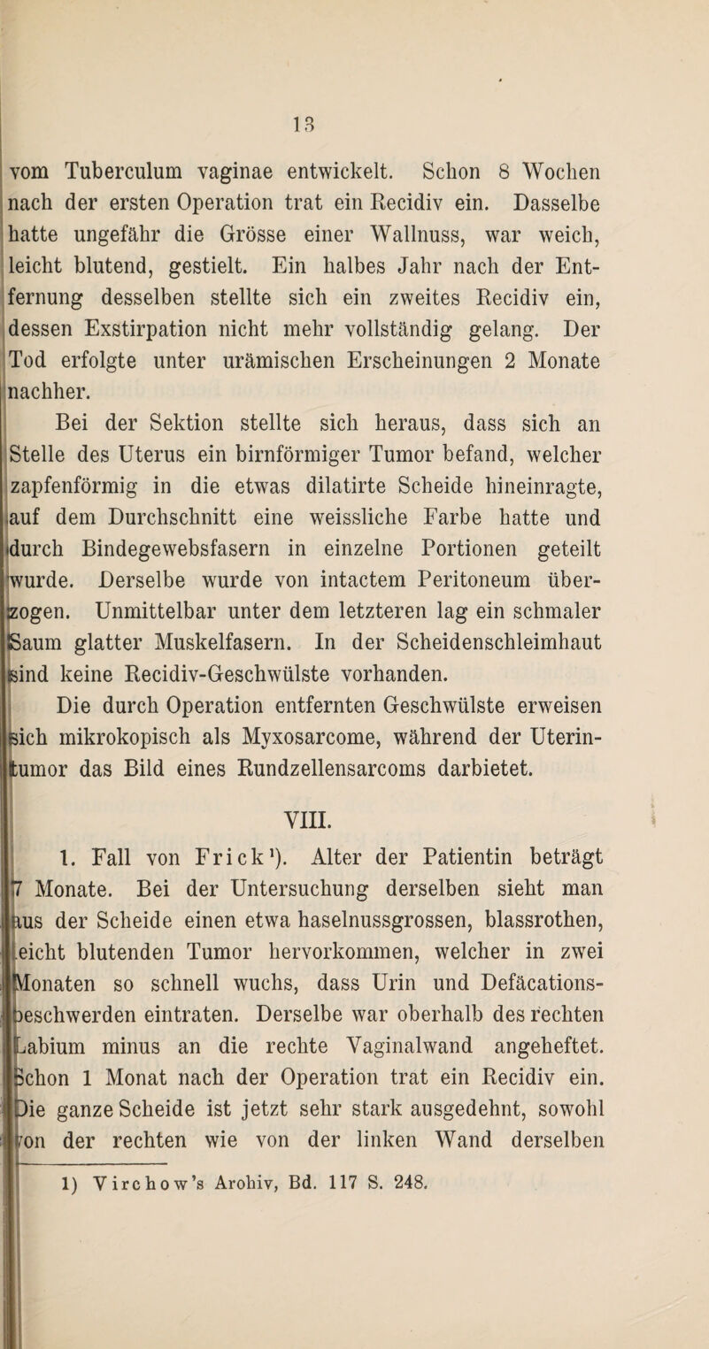 vom Tuberculum vaginae entwickelt. Schon 8 Wochen nach der ersten Operation trat ein Recidiv ein. Dasselbe hatte ungefähr die Grösse einer Wallnuss, war weich, leicht blutend, gestielt. Ein halbes Jahr nach der Ent¬ fernung desselben stellte sich ein zweites Recidiv ein, dessen Exstirpation nicht mehr vollständig gelang. Der Tod erfolgte unter urämischen Erscheinungen 2 Monate nachher. Bei der Sektion stellte sich heraus, dass sich an Stelle des Uterus ein bimförmiger Tumor befand, welcher zapfenförmig in die etwas dilatirte Scheide hineinragte, auf dem Durchschnitt eine weissliche Farbe hatte und idurch Bindegewebsfasern in einzelne Portionen geteilt 'wurde. Derselbe wurde von intactem Peritoneum über¬ zogen. Unmittelbar unter dem letzteren lag ein schmaler ISaum glatter Muskelfasern. In der Scheidenschleimhaut sind keine Recidiv-Geschwülste vorhanden. Die durch Operation entfernten Geschwülste erweisen sich mikrokopisch als Myxosarcome, während der Uterin¬ tumor das Bild eines Rundzellensarcoms darbietet. VIII. 1. Fall von Frick1). Alter der Patientin beträgt 7 Monate. Bei der Untersuchung derselben sieht man aus der Scheide einen etwa haselnussgrossen, blassrothen, eicht blutenden Tumor hervorkommen, welcher in zwei (Monaten so schnell wuchs, dass Urin und Defäcations- beschwerden eintraten. Derselbe war oberhalb des rechten Labium minus an die rechte Vaginalwand angeheftet. Schon 1 Monat nach der Operation trat ein Recidiv ein. Die ganze Scheide ist jetzt sehr stark ausgedehnt, sowohl ?on der rechten wie von der linken Wand derselben