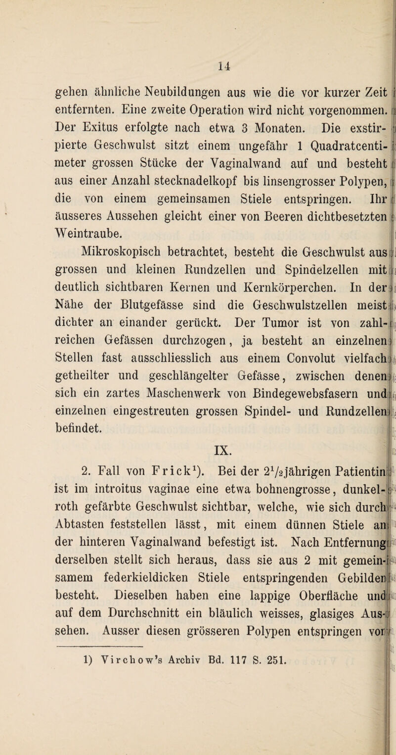 gehen ähnliche Neubildungen aus wie die vor kurzer Zeit entfernten. Eine zweite Operation wird nicht vorgenommen. Der Exitus erfolgte nach etwa 3 Monaten. Die exstir- ji pierte Geschwulst sitzt einem ungefähr 1 Quadratcenti- meter grossen Stücke der Vaginalwand auf und besteht aus einer Anzahl Stecknadelkopf bis linsengrosser Polypen, j: die von einem gemeinsamen Stiele entspringen. Ihr J äusseres Aussehen gleicht einer von Beeren dichtbesetzten ;; Weintraube. Mikroskopisch betrachtet, besteht die Geschwulst aus; grossen und kleinen Rundzellen und Spindelzellen mit r deutlich sichtbaren Kernen und Kernkörperchen. In der) Nähe der Blutgefässe sind die Geschwulstzellen meist dichter an einander gerückt. Der Tumor ist von zahl¬ reichen Gefässen durchzogen, ja besteht an einzelnen} Stellen fast ausschliesslich aus einem Convolut vielfach getheilter und geschlängelter Gefässe, zwischen denen sich ein zartes Maschenwerk von Bindegewebsfasern und einzelnen eingestreuten grossen Spindel- und Rundzellen ♦ befindet. IX. 2. Fall von Fr ick1). Bei der 21/2 jährigen Patientin ist im introitus vaginae eine etwa bohnengrosse, dunkel- roth gefärbte Geschwulst sichtbar, welche, wie sich durch Abtasten feststellen lässt, mit einem dünnen Stiele an der hinteren Vaginalwand befestigt ist. Nach Entfernung derselben stellt sich heraus, dass sie aus 2 mit gemein-i samem federkieldicken Stiele entspringenden Gebilden E besteht. Dieselben haben eine lappige Oberfläche und auf dem Durchschnitt ein bläulich weisses, glasiges Aus*: sehen. Ausser diesen grösseren Polypen entspringen vor