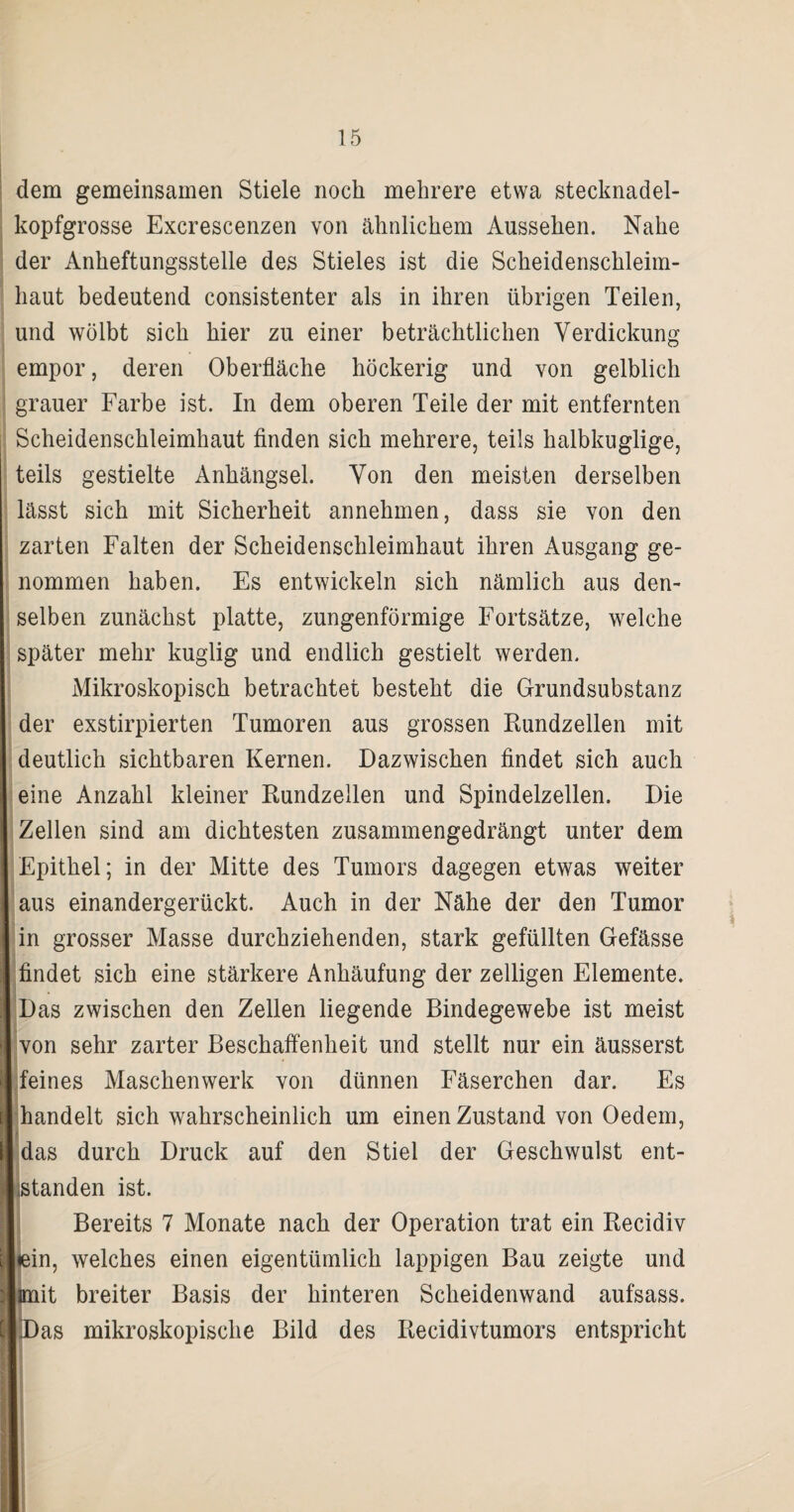 dem gemeinsamen Stiele noch mehrere etwa stecknadel¬ kopfgrosse Excrescenzen von ähnlichem Aussehen. Nahe der Anheftungsstelle des Stieles ist die Scheidenschleim¬ haut bedeutend consistenter als in ihren übrigen Teilen, und wölbt sich hier zu einer beträchtlichen Verdickung empor, deren Oberfläche höckerig und von gelblich grauer Farbe ist. In dem oberen Teile der mit entfernten Scheidenschleimhaut finden sich mehrere, teils halbkuglige, teils gestielte Anhängsel. Von den meisten derselben lässt sich mit Sicherheit annehmen, dass sie von den zarten Falten der Scheidenschleimhaut ihren Ausgang ge¬ nommen haben. Es entwickeln sich nämlich aus den¬ selben zunächst platte, zungenförmige Fortsätze, welche später mehr kuglig und endlich gestielt werden. Mikroskopisch betrachtet besteht die Grundsubstanz der exstirpierten Tumoren aus grossen Rundzellen mit deutlich sichtbaren Kernen. Dazwischen findet sich auch eine Anzahl kleiner Rundzellen und Spindelzellen. Die Zellen sind am dichtesten zusammengedrängt unter dem Epithel; in der Mitte des Tumors dagegen etwas weiter aus einandergerückt. Auch in der Nähe der den Tumor in grosser Masse durchziehenden, stark gefüllten Gefässe findet sich eine stärkere Anhäufung der zelligen Elemente. Das zwischen den Zellen liegende Bindegewebe ist meist von sehr zarter Beschaffenheit und stellt nur ein äusserst feines Maschenwerk von dünnen Fäserchen dar. Es handelt sich wahrscheinlich um einen Zustand von Oedem, das durch Druck auf den Stiel der Geschwulst ent- hstanden ist. Bereits 7 Monate nach der Operation trat ein Recidiv Lein, welches einen eigentümlich lappigen Bau zeigte und hmit breiter Basis der hinteren Scheidenwand aufsass. Das mikroskopische Bild des Recidivtumors entspricht