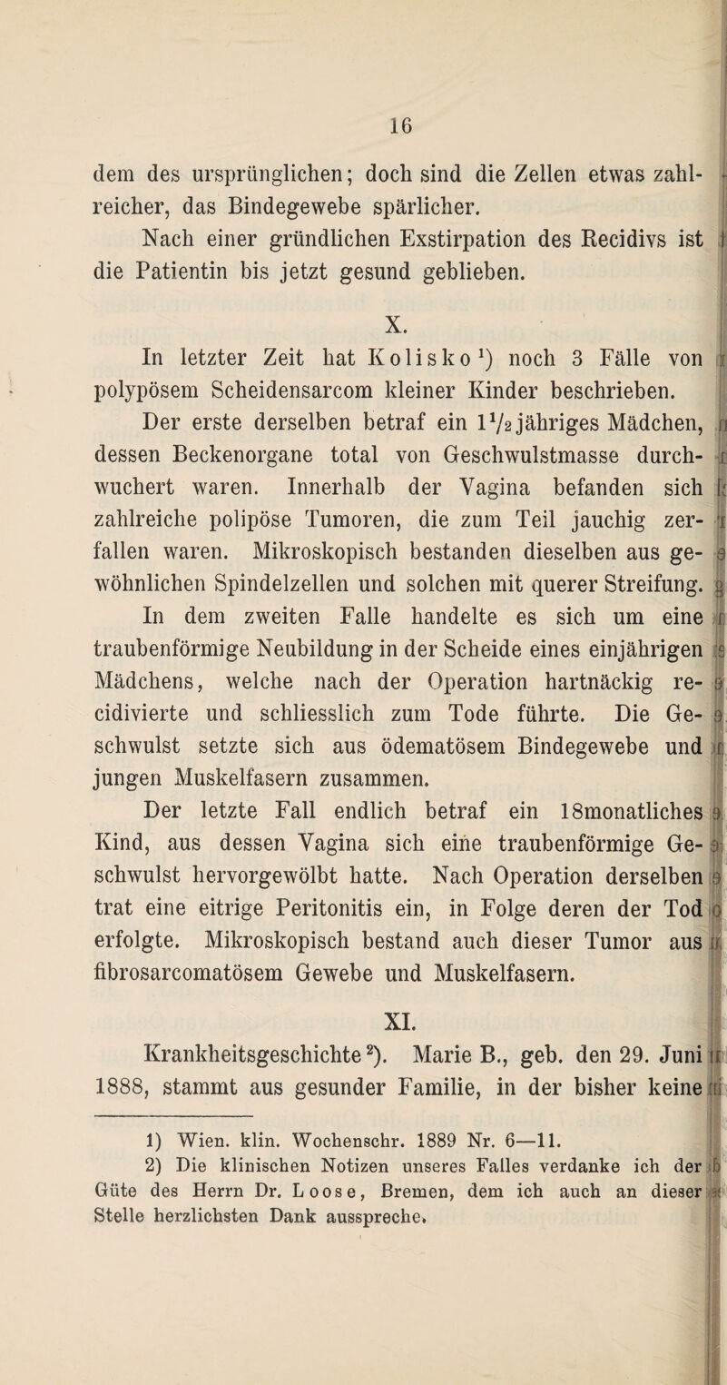 dem des ursprünglichen; doch sind die Zellen etwas zahl- f reicher, das Bindegewebe spärlicher. Nach einer gründlichen Exstirpation des Recidivs ist j die Patientin bis jetzt gesund geblieben. X. In letzter Zeit hat K o 1 i s k o J) noch 3 Fälle von f polypösem Scheidensarcom kleiner Kinder beschrieben. Der erste derselben betraf ein IV2 jähriges Mädchen, u dessen Beckenorgane total von Geschwulstmasse durch- i wuchert waren. Innerhalb der Vagina befanden sich k zahlreiche polipöse Tumoren, die zum Teil jauchig zer- § fallen waren. Mikroskopisch bestanden dieselben aus ge- e wohnlichen Spindelzellen und solchen mit querer Streifung. § In dem zweiten Falle handelte es sich um eine 0 traubenförmige Neubildung in der Scheide eines einjährigen e Mädchens, welche nach der Operation hartnäckig re- | cidivierte und schliesslich zum Tode führte. Die Ge- 9 schwulst setzte sich aus ödematösem Bindegewebe und r jungen Muskelfasern zusammen. Der letzte Fall endlich betraf ein lömonatliches 9 Kind, aus dessen Vagina sich eine traubenförmige Ge- schwulst hervorgewölbt hatte. Nach Operation derselben 9 trat eine eitrige Peritonitis ein, in Folge deren der Tod 0 erfolgte. Mikroskopisch bestand auch dieser Tumor aus ü fibrosarcomatösem Gewebe und Muskelfasern. n XI. Krankheitsgeschichte1 2). Marie B., geb. den 29. Juni u 1888, stammt aus gesunder Familie, in der bisher keine : 1) Wien. klin. Wochenschr. 1889 Nr. 6—-11. 2) Die klinischen Notizen unseres Falles verdanke ich der Güte des Herrn Dr. Loose, Bremen, dem ich auch an dieser Stelle herzlichsten Dank ausspreche*