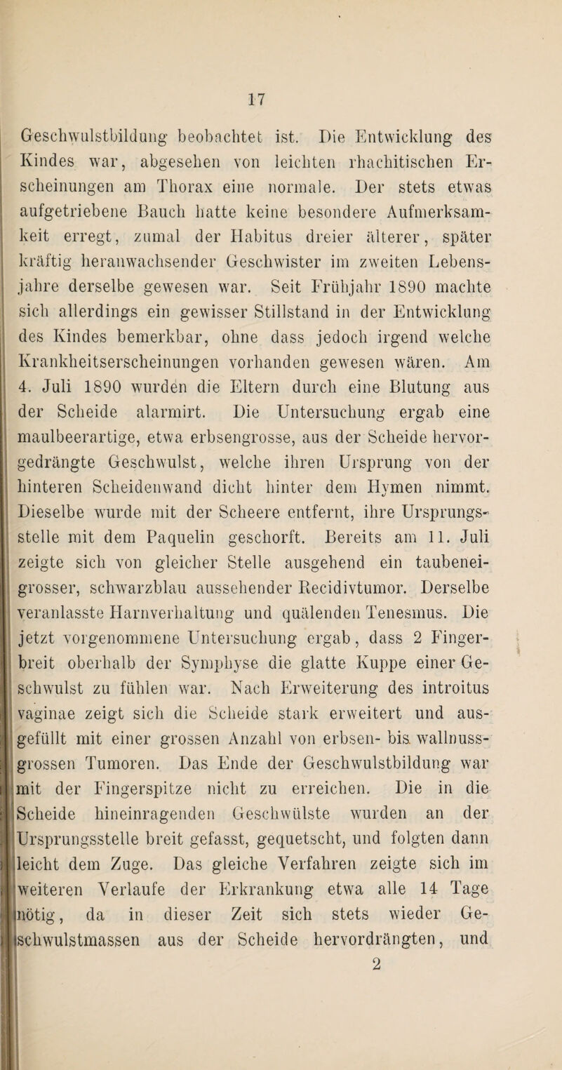 Geschwulstbildung beobachtet ist. Die Entwicklung des Kindes war, abgesehen von leichten rhachitischen Er¬ scheinungen am Thorax eine normale. Der stets etwas aufgetriebene Bauch hatte keine besondere Aufmerksam¬ keit erregt, zumal der Habitus dreier älterer, später kräftig heranwachsender Geschwister im zweiten Lebens¬ jahre derselbe gewesen war. Seit Frühjahr 1890 machte sich allerdings ein gewisser Stillstand in der Entwicklung des Kindes bemerkbar, ohne dass jedoch irgend welche Krankheitserscheinungen vorhanden gewesen wären. Am 4. Juli 1890 wurden die Eltern durch eine Blutung aus der Scheide alarmirt. Die Untersuchung ergab eine maulbeerartige, etwa erbsengrosse, aus der Scheide hervor¬ gedrängte Geschwulst, welche ihren Ursprung von der hinteren Scheidenwand dicht hinter dem Hvmen nimmt. Dieselbe wurde mit der Scheere entfernt, ihre Ursprungs¬ stelle mit dem Paquelin geschürft. Bereits am 11. Juli zeigte sich von gleicher Stelle ausgehend ein taubenei¬ grosser, schwarzblau aussehender Recidivtumor. Derselbe veranlasste Harnverhaltung und quälenden Tenesmus. Die jetzt vorgenommene Untersuchung ergab, dass 2 Finger¬ breit oberhalb der Symphyse die glatte Kuppe einer Ge¬ schwulst zu fühlen war. Nach Erweiterung des introitus vaginae zeigt sich die Scheide stark erweitert und aus¬ gefüllt mit einer grossen Anzahl von erbsen- bis. wallnuss¬ grossen Tumoren. Das Ende der Geschwulstbildung war mit der Fingerspitze nicht zu erreichen. Die in die Scheide hineinragenden Geschwülste wurden an der Ursprungsstelle breit gefasst, gequetscht, und folgten dann leicht dem Zuge. Das gleiche Verfahren zeigte sich im 'weiteren Verlaufe der Erkrankung etwa alle 14 Tage (nötig, da in dieser Zeit sich stets wieder Ge- ischwulstmassen aus der Scheide hervordrängten, und 2