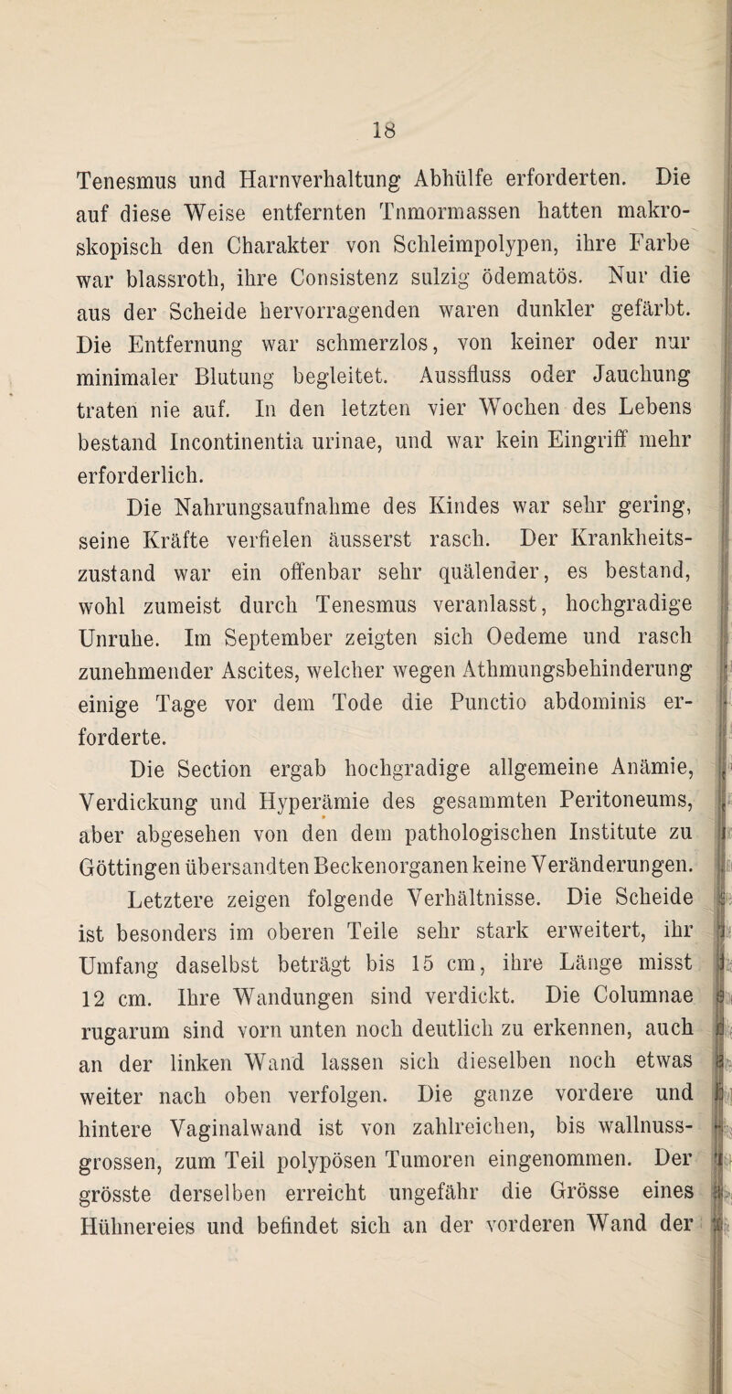 Tenesmus und Harnverhaltung Abhülfe erforderten. Die auf diese Weise entfernten Tnmormassen hatten makro¬ skopisch den Charakter von Schleimpolypen, ihre Farbe war blassroth, ihre Consistenz sulzig ödematös. Nur die aus der Scheide hervorragenden waren dunkler gefärbt. Die Entfernung war schmerzlos, von keiner oder nur minimaler Blutung begleitet. Aussfluss oder Jauchung traten nie auf. In den letzten vier Wochen des Lebens bestand Incontinentia urinae, und war kein Eingriff mehr erforderlich. Die Nahrungsaufnahme des Kindes war sehr gering, seine Kräfte verfielen äusserst rasch. Der Krankheits¬ zustand war ein offenbar sehr quälender, es bestand, wohl zumeist durch Tenesmus veranlasst, hochgradige Unruhe. Im September zeigten sich Oedeme und rasch zunehmender Ascites, welcher wegen Athmungsbehinderung einige Tage vor dem Tode die Punctio abdominis er¬ forderte. Die Section ergab hochgradige allgemeine Anämie, Verdickung und Hyperämie des gesammten Peritoneums, aber abgesehen von den dem pathologischen Institute zu Göttingen übersandten Beckenorganen keine Veränderungen. Letztere zeigen folgende Verhältnisse. Die Scheide ist besonders im oberen Teile sehr stark erweitert, ihr Umfang daselbst beträgt bis 15 cm, ihre Länge misst 12 cm. Ihre Wandungen sind verdickt. Die Columnae rugarum sind vorn unten noch deutlich zu erkennen, auch an der linken Wand lassen sich dieselben noch etwas weiter nach oben verfolgen. Die ganze vordere und hintere Vaginalwand ist von zahlreichen, bis wallnuss¬ grossen, zum Teil polypösen Tumoren eingenommen. Der grösste derselben erreicht ungefähr die Grösse eines Hühnereies und befindet sich an der vorderen Wand der H 1 H. < ■ 4-