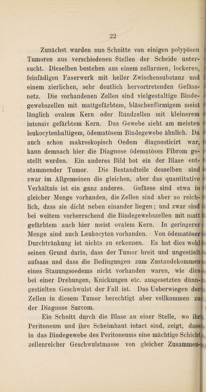 Zunächst wurden nun Schnitte von einigen polypösen Tumoren aus verschiedenen Stellen der Scheide unter¬ sucht. Dieselben bestehen aus einem zellarmen, lockeren, feinfädigen Faserwerk mit heiler Zwischensubstanz und einem zierlichen, sehr deutlich hervortretenden Gefäss- netz. Die vorhandenen Zellen sind vielgestaltige Binde¬ I I gewebszellen mit mattgefärbtem, bläschenförmigem meist länglich ovalem Kern oder Rundzellen mit kleinerem intensiv gefärbtem Kern. Das Gewebe sieht am meisten leukocytenhaltigem, ödematösem Bindegewebe ähnlich. Da auch schon makroskopisch Oedem diagnosticirt war, : kann demnach hier die Diagnose ödematöses Fibrom ge- stellt werden. Ein anderes Bild bot ein der Blase ent- I stammender Tumor. Die Bestandteile desselben sind zwar im Allgemeinen die gleichen, aber das quantitative Verhältnis ist ein ganz anderes. Gefässe sind etwa in gleicher Menge vorhanden, die Zellen sind aber so reich¬ lich, dass sie dicht neben einander liegen; und zwar sind ff bei weitem vorherrschend die Bindegewebszellen mit matt gefärbtem auch hier meist ovalem Kern. In geringerer Menge sind auch Leukocyten vorhanden. Von ödematöser Durchtränkung ist nichts zu erkennen. Es hat dies wohl seinen Grund darin, dass der Tumor breit und ungestielt ii aufsass und dass die Bedingungen zum Zustandekommen eines Stauungsoedems nicht vorhanden waren, wie dies bei einer Drehungen, Knickungen etc. ausgesetzten dünn¬ gestielten Geschwulst der Fall ist. Das Ueberwiegen derfa Zellen in diesem Tumor berechtigt aber vollkommen zui der Diagnose Sarcom. Ein Schnitt durch die Blase an einer Stelle, wo ihm Peritoneum und ihre Scheimhaut intact sind, zeigt, dass* in das Bindegewebe des Peritoneums eine mächtige Schicht zellenreicher Geschwulstmasse von gleicher Zusammen-t
