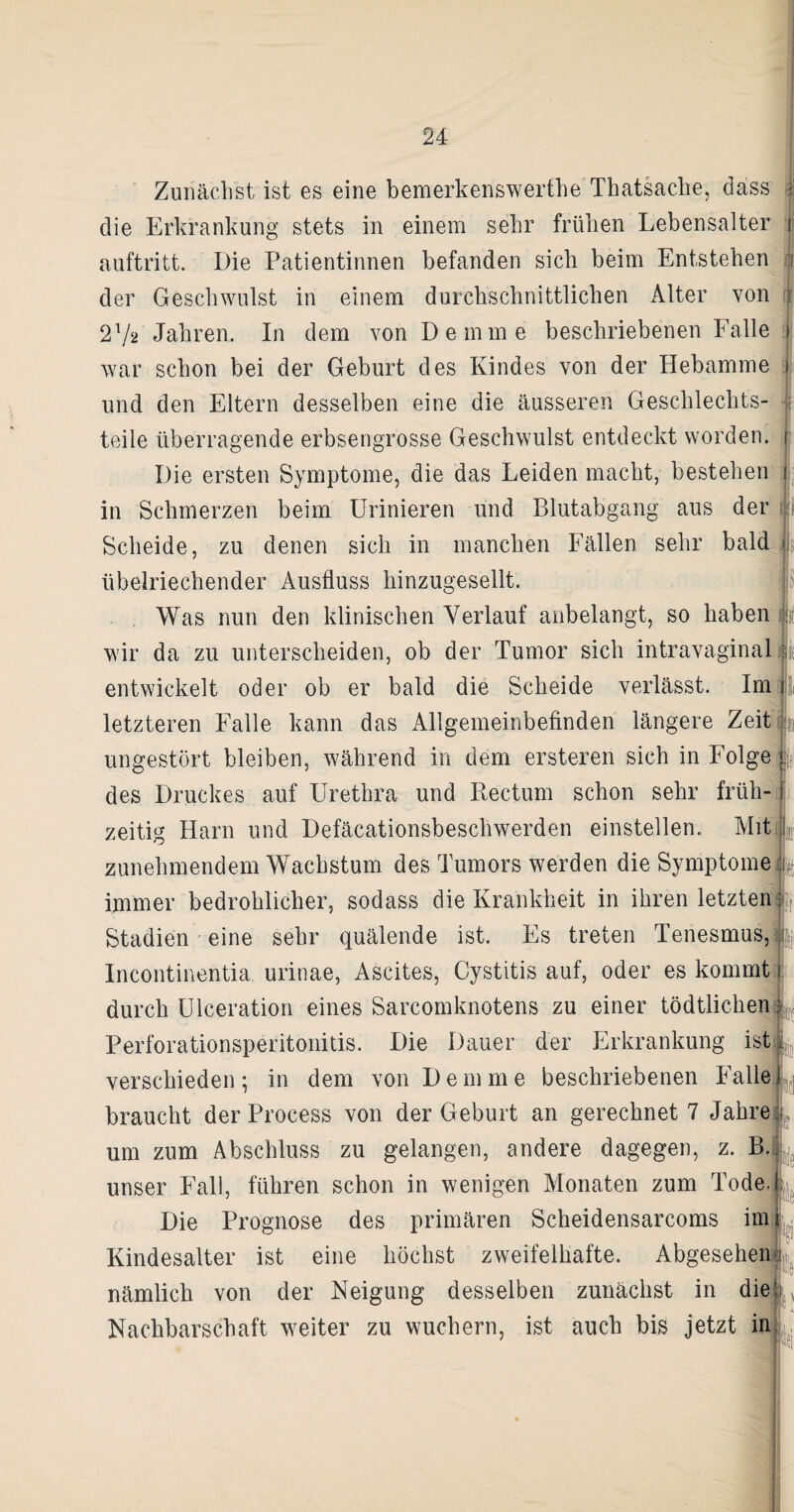 Zunächst ist es eine bemerkenswerthe Thatsache, dass die Erkrankung stets in einem sehr frühen Lebensalter ; auftritt. Die Patientinnen befanden sich beim Entstehen i der Geschwulst in einem durchschnittlichen Alter von j 272 Jahren. In dem von Demrne beschriebenen Falle i war schon bei der Geburt des Kindes von der Hebamme ) und den Eltern desselben eine die äusseren Geschlechts- 1 teile überragende erbsengrosse Geschwulst entdeckt worden, i Die ersten Symptome, die das Leiden macht, bestehen j in Schmerzen beim Urinieren und Blutabgang aus der i Scheide, zu denen sich in manchen Fällen sehr bald übelriechender Ausfluss hinzugesellt. Was nun den klinischen Verlauf anbelangt, so haben g wir da zu unterscheiden, ob der Tumor sich intravaginal i entwickelt oder ob er bald die Scheide verlässt. Im letzteren Falle kann das Allgemeinbefinden längere Zeit ungestört bleiben, während in dem ersteren sich in Folge des Druckes auf Urethra und Rectum schon sehr früh¬ zeitig Harn und Defäcationsbeschwerden einstellen. Mit zunehmendem Wachstum des Tumors werden die Symptome immer bedrohlicher, sodass die Krankheit in ihren letzten Stadien eine sehr quälende ist. Es treten Tenesmus, Incontinentia urinae, Ascites, Cystitis auf, oder es kommt durch Ulceration eines Sarcomknotens zu einer tödtlichen Perforationsperitonitis. Die Dauer der Erkrankung ist verschieden ; in dem von D e m m e beschriebenen Falle braucht der Process von der Geburt an gerechnet 7 Jahre um zum Abschluss zu gelangen, andere dagegen, z. B. unser Fall, führen schon in wenigen Monaten zum Tode.! Die Prognose des primären Scheidensarcoms imi Kindesalter ist eine höchst zweifelhafte. Abgesehen nämlich von der Neigung desselben zunächst in die! Nachbarschaft weiter zu wuchern, ist auch bis jetzt in <i