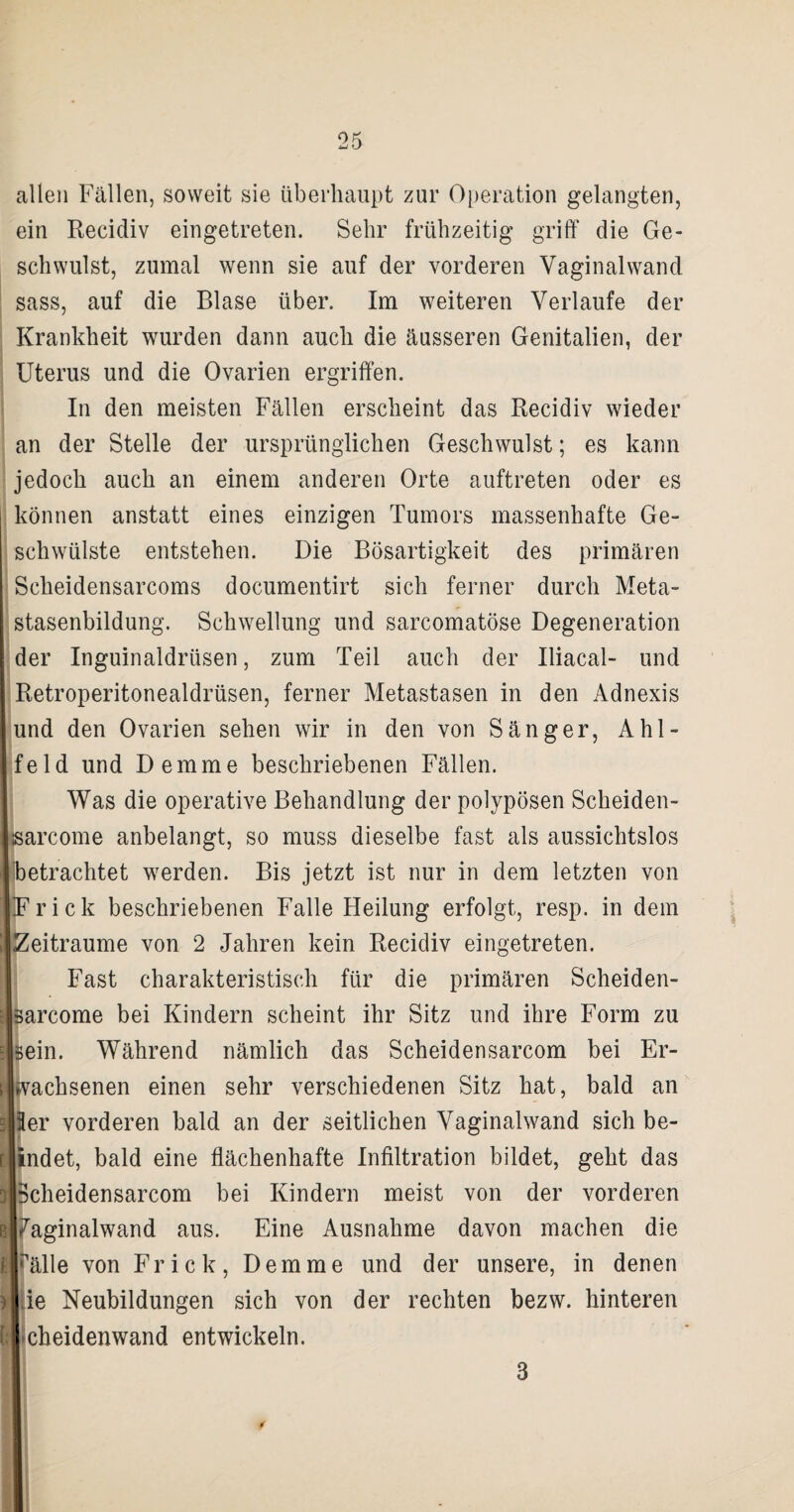 allen Fällen, soweit sie überhaupt zur Operation gelangten, ein Recidiv eingetreten. Sehr frühzeitig griff die Ge¬ schwulst, zumal wenn sie auf der vorderen Vaginal wand sass, auf die Blase über. Im weiteren Verlaufe der Krankheit wurden dann auch die äusseren Genitalien, der Uterus und die Ovarien ergriffen. In den meisten Fällen erscheint das Recidiv wieder an der Stelle der ursprünglichen Geschwulst; es kann jedoch auch an einem anderen Orte auftreten oder es können anstatt eines einzigen Tumors massenhafte Ge¬ schwülste entstehen. Die Bösartigkeit des primären Scheidensarcoms documentirt sich ferner durch Meta¬ stasenbildung. Schwellung und sarcomatöse Degeneration der Inguinaldrüsen, zum Teil auch der Uiacal- und Retroperitonealdrüsen, ferner Metastasen in den Adnexis und den Ovarien sehen wir in den von Sänger, Ahl- feld und Demme beschriebenen Fällen. Was die operative Behandlung der polypösen Scheiden- jsarcome anbelangt, so muss dieselbe fast als aussichtslos betrachtet werden. Bis jetzt ist nur in dem letzten von Fr ick beschriebenen Falle Heilung erfolgt, resp. in dem Zeiträume von 2 Jahren kein Recidiv eingetreten. Fast charakteristisch für die primären Scheiden- sarcome bei Kindern scheint ihr Sitz und ihre Form zu sein. Während nämlich das Scheidensarcom bei Er¬ wachsenen einen sehr verschiedenen Sitz hat, bald an Ser vorderen bald an der seitlichen Vaginalwand sich be- indet, bald eine flächenhafte Infiltration bildet, geht das Scheidensarcom bei Kindern meist von der vorderen e Jaginalwand aus. Eine Ausnahme davon machen die t|pälle von Fr ick, Demme und der unsere, in denen )|.ie Neubildungen sich von der rechten bezw. hinteren (:|*cheidenwand entwickeln. 3