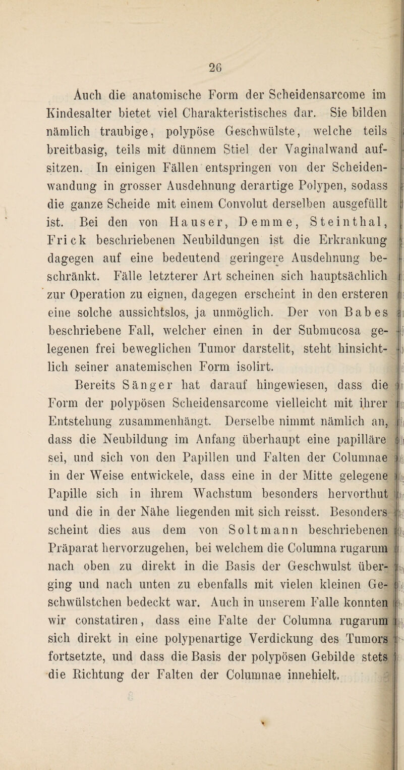 2G Auch die anatomische Form der Scheidensarcome im Kindesalter bietet viel Charakteristisches dar. Sie bilden nämlich traubige, polypöse Geschwülste, welche teils breitbasig, teils mit dünnem Stiel der Vaginalwand auf- sitzen. In einigen Fällen entspringen von der Scheiden¬ wandung in grosser Ausdehnung derartige Polypen, sodass die ganze Scheide mit einem Convolut derselben ausgefüllt ist. Bei den von Hauser, Dem me, Steinthal, Frick beschriebenen Neubildungen ist die Erkrankung dagegen auf eine bedeutend geringere Ausdehnung be¬ schränkt. Fälle letzterer Art scheinen sich hauptsächlich zur Operation zu eignen, dagegen erscheint in den ersteren eine solche aussichtslos, ja unmöglich. Der von Babes beschriebene Fall, welcher einen in der Submucosa ge¬ legenen frei beweglichen Tumor darstellt, steht hinsicht¬ lich seiner anatemischen Form isolirt. Bereits Sänger hat darauf hingewiesen, dass die Form der polypösen Scheidensarcome vielleicht mit ihrer Entstehung zusammenhängt. Derselbe nimmt nämlich an, dass die Neubildung im Anfang überhaupt eine papilläre sei, und sich von den Papillen und Falten der Columnae in der Weise entwickele, dass eine in der Mitte gelegene Papille sich in ihrem Wachstum besonders hervorthut und die in der Nähe liegenden mit sich reisst. Besonders scheint dies aus dem von Soltmann beschriebenen Präparat hervorzugehen, bei welchem die Columna rugarum nach oben zu direkt in die Basis der Geschwulst über¬ ging und nach unten zu ebenfalls mit vielen kleinen Ge- schwülstchen bedeckt war. Auch in unserem Falle konnten wir constatiren, dass eine Falte der Columna rugarum sich direkt in eine polypenartige Verdickung des Tumors fortsetzte, und dass die Basis der polypösen Gebilde stets die Dichtung der Falten der Columnae innehielt, rwr