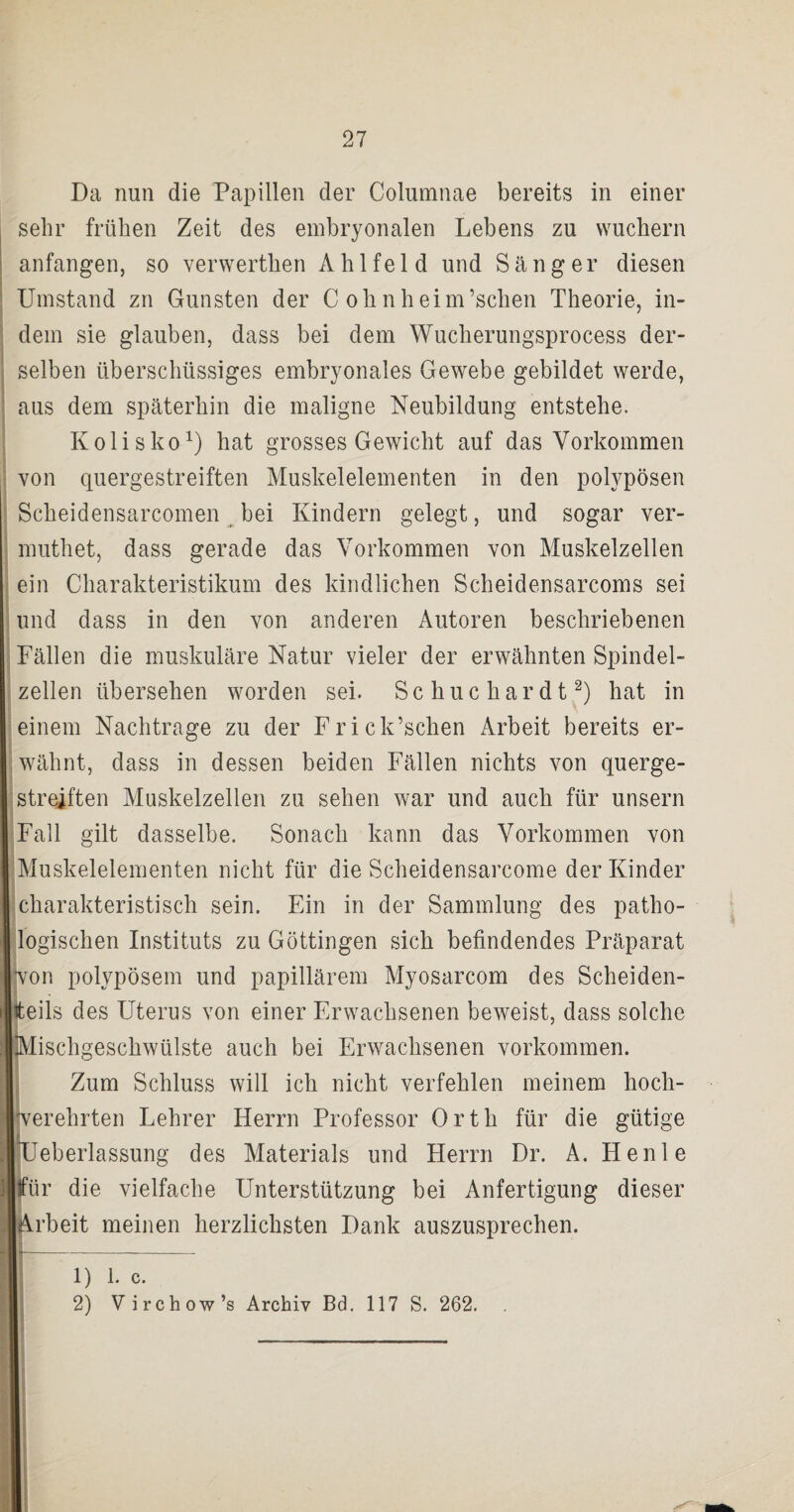 Da nun die Papillen der Columnae bereits in einer sehr frühen Zeit des embryonalen Lebens zu wuchern anfangen, so verwerthen A h 1 fe 1 d und Sänger diesen Umstand zn Gunsten der C ohnheim’schen Theorie, in¬ dem sie glauben, dass bei dem Wucherungsprocess der¬ selben überschüssiges embryonales Gewebe gebildet werde, aus dem späterhin die maligne Neubildung entstehe. Kolisko1) hat grosses Gewicht auf das Vorkommen von quergestreiften Muskelelementen in den polypösen Sckeidensarcomen bei Kindern gelegt, und sogar ver- muthet, dass gerade das Vorkommen von Muskelzellen ein Charakteristikum des kindlichen Scheidensarcoms sei und dass in den von anderen Autoren beschriebenen Fällen die muskuläre Natur vieler der erwähnten Spindel¬ zellen übersehen worden sei. Schuchardt2) hat in einem Nachtrage zu der Frick’schen Arbeit bereits er¬ wähnt, dass in dessen beiden Fällen nichts von querge¬ streiften Muskelzellen zu sehen war und auch für unsern Fall gilt dasselbe. Sonach kann das Vorkommen von Muskelelementen nicht für die Scheidensarcome der Kinder charakteristisch sein. Ein in der Sammlung des patho¬ logischen Instituts zu Göttingen sich befindendes Präparat (von polypösem und papillärem Myosarcom des Scheiden¬ teils des Uterus von einer Erwachsenen beweist, dass solche Mischgeschwülste auch bei Erwachsenen Vorkommen. Zum Schluss will ich nicht verfehlen meinem hoch¬ verehrten Lehrer Herrn Professor Orth für die gütige des Materials und Herrn Dr. A. Henle |für die vielfache Unterstützung bei Anfertigung dieser [Arbeit meinen herzlichsten Dank auszusprechen. r 1) 1. c. 2) Virchow’s Archiv Bd. 117 S. 262.