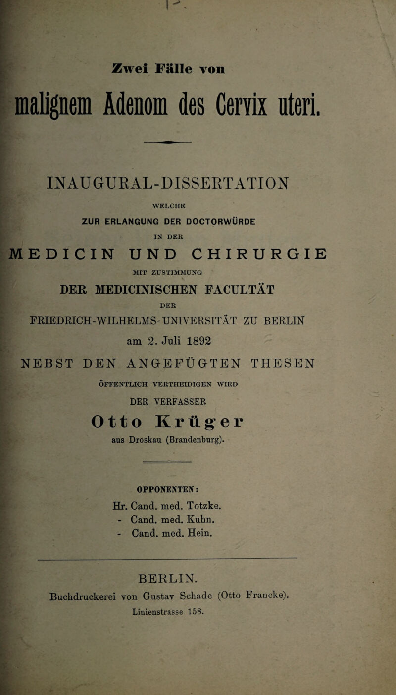 I- Zwei Fälle von malignem Atem des Genix uteri. INAUGURAL-DISSERTATION WELCHE ZUR ERLANGUNG DER DOCTORWÜRDE IN DER MEDICIN UND CHIRURGIE MIT ZUSTIMMUNG DER MEDICINISCHEN FACULTÄT DER FRIEDRICH-WILHELMS'UNIVERSITÄT ZU BERLIN am 2. Juli 1892 NEBST DEN ANGEFÜGTEN THESEN ÖFFENTLICH VERTHEIDIGEN WIRD DER VERFASSER Otto Krüger aas Droskau (Brandenburg). OPPONENTEN: Hr. Cand. med. Totzke. - Cand. med. Kuhn. - Cand. med. Hein. BERLIN. Buchdruckerei von Gustav Schade (Otto Francke). Linienstrasse 158.