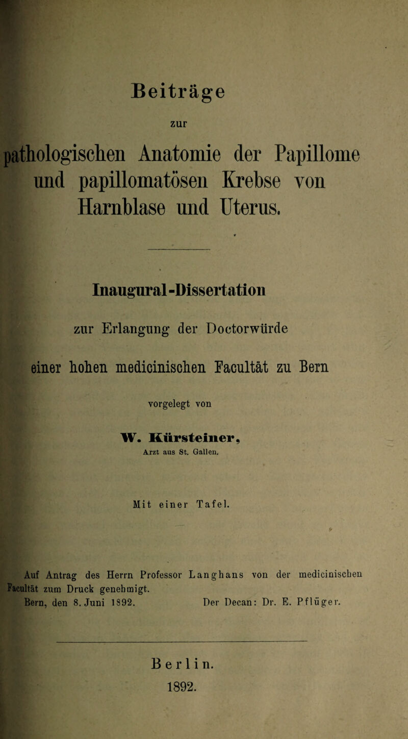 Beiträge zur pathologischen Anatomie der Papillome und papillomatösen Krebse von Harnblase und Uterus. Inaugural -Dissertation zur Erlangung der Doctorwiirde einer hohen medicinischen Facultät zu Bern vorgelegt von W. Kürsteinev, Arzt aus St. Gallen. Mit einer Tafel. Auf Antrag des Herrn Professor Langhaus von der medicinischen Facultät zum Druck genehmigt. Bern, den 8. Juni 1892. Der Decan: Dr. E. Pflüger. Berlin. 1892.