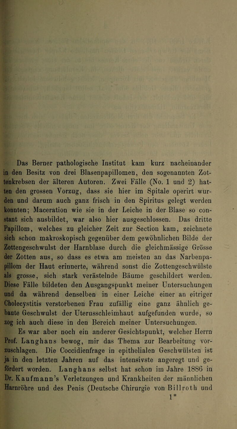 Das Berner pathologische Institut kam kurz nacheinander in den Besitz von drei Blasenpapillomen, den sogenannten Zot¬ tenkrebsen der älteren Autoren. Zwei Fälle (No. 1 und 2) hat¬ ten den grossen Vorzug, dass sie hier im Spitale operirt wur¬ den und darum auch ganz frisch in den Spiritus gelegt werden konnten; Maceration wie sie in der Leiche in der Blase so con- stant sich ausbildet, war also hier ausgeschlossen. Das dritte Papillom, welches zu gleicher Zeit zur Section kam, zeichnete sich schon makroskopisch gegenüber dem gewöhnlichen Bilde der Zottengeschwulst der Harnblase durch die gleichmässige Grösse der Zotten aus, so dass es etwa am meisten an das Narbenpa¬ pillom der Haut erinnerte, während sonst die Zottengeschwülste als grosse, sich stark verästelnde Bäume geschildert werden. Diese Fälle bildeten den Ausgangspunkt meiner Untersuchungen und da während denselben in einer Leiche einer an eitriger Cholecystitis verstorbenen Frau zufällig eine ganz ähnlich ge¬ baute Geschwulst der Uterusschleimhaut aufgefunden wurde, so zog ich auch diese in den Bereich meiner Untersuchungen. Es war aber noch ein anderer Gesichtspunkt, welcher Herrn Prof. Langhans bewog, mir das Thema zur Bearbeitung vor¬ zuschlagen. Die Coccidienfrage in epithelialen Geschwülsten ist ja in den letzten Jahren auf das intensivste angeregt und ge¬ fördert worden. Langhans selbst hat schon im Jahre 1886 in Dr. Kaufmann’s Verletzungen und Krankheiten der männlichen Harnröhre und des Penis (Deutsche Chirurgie von Billroth und 1*