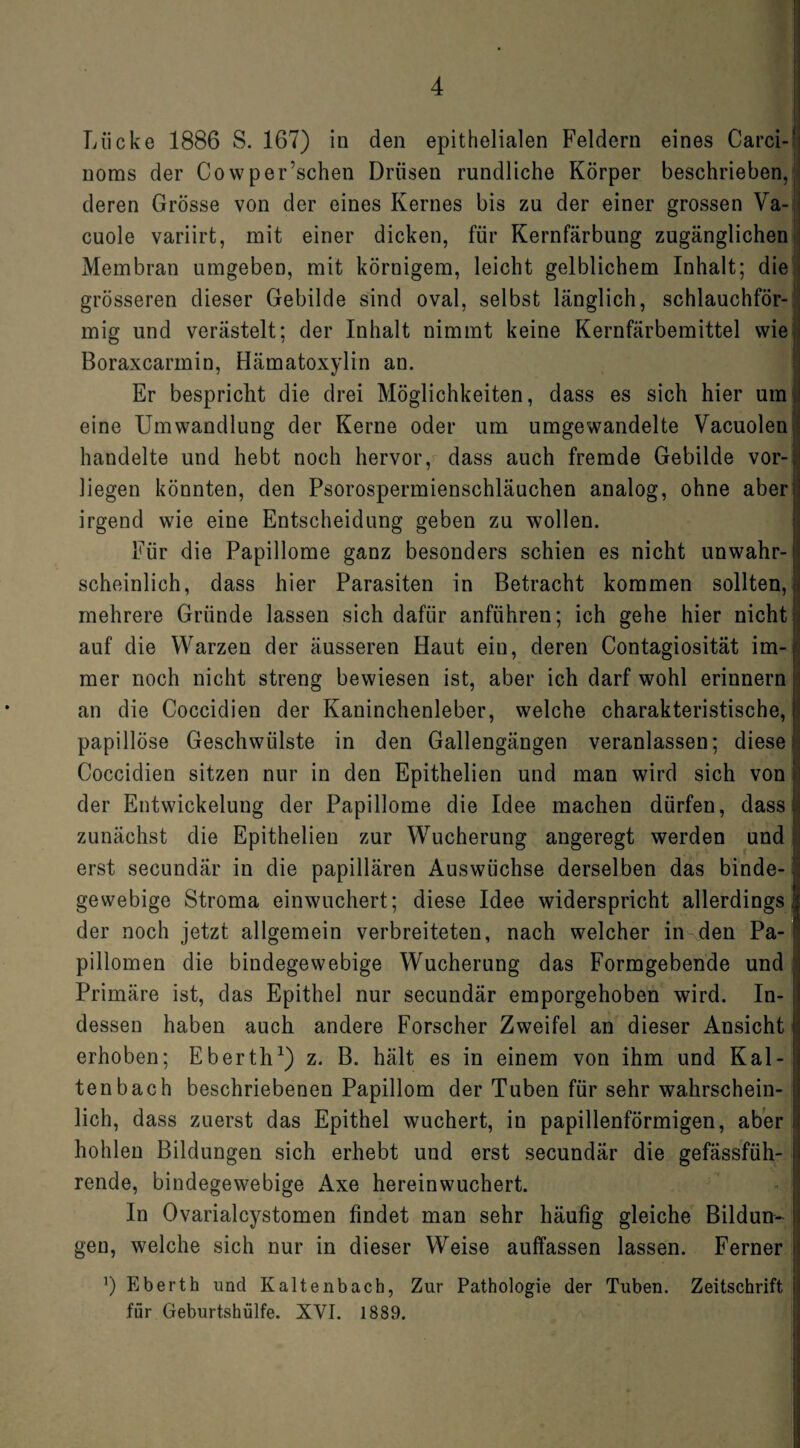 Lücke 1886 S. 167) in den epithelialen Feldern eines Carci- i noms der Cowper’schen Drüsen rundliche Körper beschrieben, deren Grösse von der eines Kernes bis zu der einer grossen Va- cuole variirt, mit einer dicken, für Kernfärbung zugänglichen Membran umgeben, mit körnigem, leicht gelblichem Inhalt; die grösseren dieser Gebilde sind oval, selbst länglich, schlauchför¬ mig und verästelt; der Inhalt nimmt keine Kernfärbemittel wie Boraxcarmin, Hämatoxylin an. Er bespricht die drei Möglichkeiten, dass es sich hier um eine Umwandlung der Kerne oder um umgewandelte Vacuolen handelte und hebt noch hervor, dass auch fremde Gebilde vor¬ liegen könnten, den Psorospermienschläuchen analog, ohne aber* irgend wie eine Entscheidung geben zu wollen. Für die Papillome ganz besonders schien es nicht unwahr¬ scheinlich, dass hier Parasiten in Betracht kommen sollten, i mehrere Gründe lassen sich dafür anführen; ich gehe hier nicht auf die Warzen der äusseren Haut ein, deren Contagiosität im¬ mer noch nicht streng bewiesen ist, aber ich darf wohl erinnern an die Coccidien der Kaninchenleber, welche charakteristische, papillöse Geschwülste in den Gallengängen veranlassen; diese Coccidien sitzen nur in den Epithelien und man wird sich von der Entwickeluug der Papillome die Idee machen dürfen, dass zunächst die Epithelien zur Wucherung angeregt werden und erst secundär in die papillären Auswüchse derselben das binde¬ gewebige Stroma einwuchert; diese Idee widerspricht allerdings der noch jetzt allgemein verbreiteten, nach welcher in den Pa¬ pillomen die bindegewebige Wucherung das Formgebende und: Primäre ist, das Epithel nur secundär emporgehoben wird. In¬ dessen haben auch andere Forscher Zweifel an dieser Ansicht erhoben; Eberth1) z. B. hält es in einem von ihm und Kal-I tenbach beschriebenen Papillom der Tuben für sehr wahrschein¬ lich, dass zuerst das Epithel wuchert, in papillenförmigen, aber i hohlen Bildungen sich erhebt und erst secundär die gefässfüh- rende, bindegewebige Axe hereinwuchert. ln Ovarialcystomen findet man sehr häufig gleiche Bildun¬ gen, welche sich nur in dieser Weise auffassen lassen. Ferner ’) Eberth und Kaltenbach, Zur Pathologie der Tuben. Zeitschrift fiir Geburtshülfe. XVI. 1889.