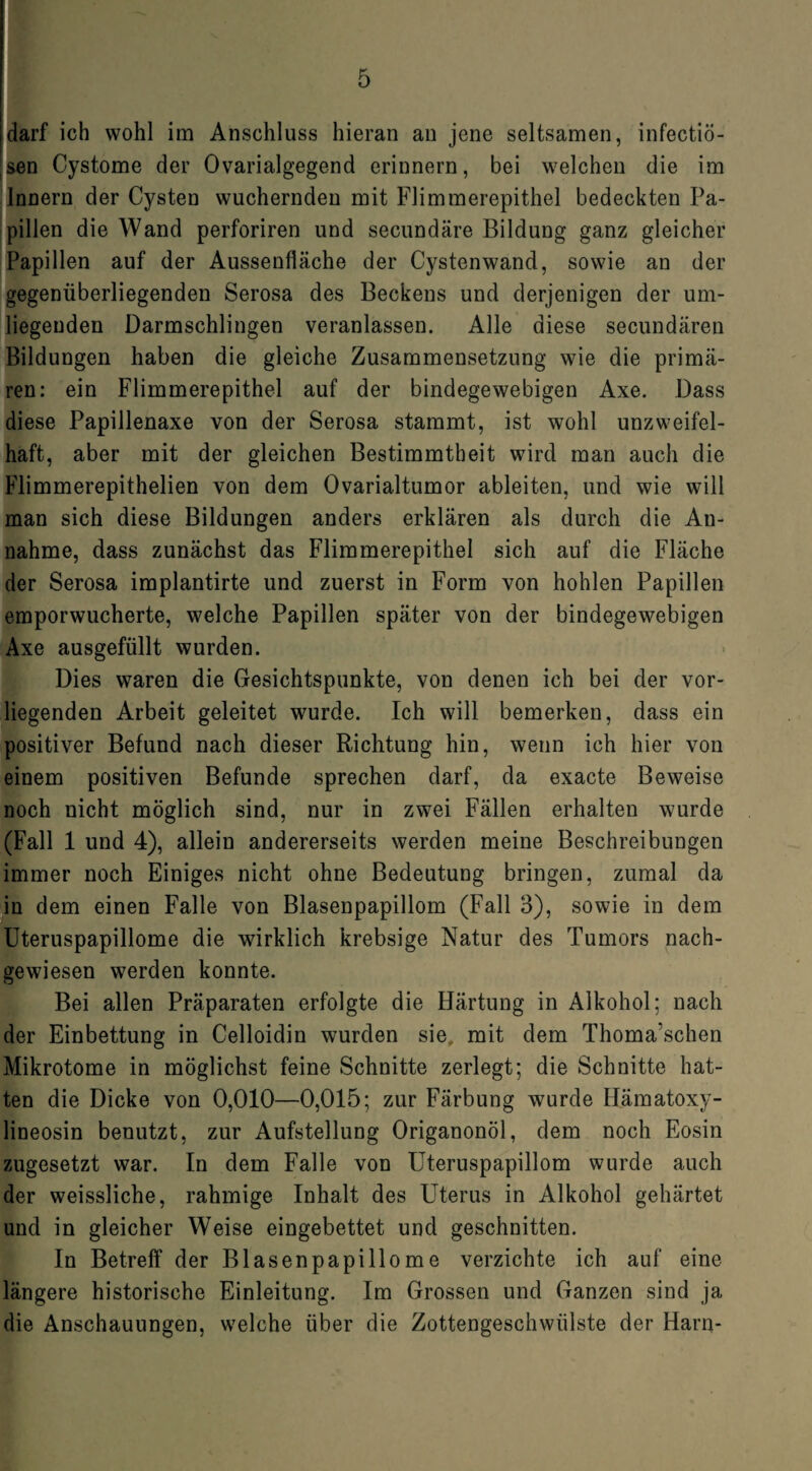 darf ich wohl im Anschluss hieran an jene seltsamen, infectiö- sen Cystome der Ovarialgegend erinnern, bei welchen die im Innern der Cysten wuchernden mit Flimmerepithel bedeckten Pa¬ pillen die Wand perforiren und secundäre Bildung ganz gleicher Papillen auf der Aussenfläche der Cystenwand, sowie an der gegenüberliegenden Serosa des Beckens und derjenigen der um¬ liegenden Darmschlingen veranlassen. Alle diese secundären Bildungen haben die gleiche Zusammensetzung wie die primä¬ ren: ein Flimmerepithel auf der bindegewebigen Axe. Dass diese Papillenaxe von der Serosa stammt, ist wohl unzweifel¬ haft, aber mit der gleichen Bestimmtheit wird man auch die Flimmerepithelien von dem Ovarialtumor ableiten, und wie will man sich diese Bildungen anders erklären als durch die An¬ nahme, dass zunächst das Flimmerepithel sich auf die Fläche der Serosa implantirte und zuerst in Form von hohlen Papillen emporwucherte, welche Papillen später von der bindegewebigen Axe ausgefüllt wurden. Dies waren die Gesichtspunkte, von denen ich bei der vor¬ liegenden Arbeit geleitet wurde. Ich will bemerken, dass ein positiver Befund nach dieser Richtung hin, wenn ich hier von einem positiven Befunde sprechen darf, da exacte Beweise noch nicht möglich sind, nur in zwei Fällen erhalten wurde (Fall 1 und 4), allein andererseits werden meine Beschreibungen immer noch Einiges nicht ohne Bedeutung bringen, zumal da in dem einen Falle von Blasenpapillom (Fall 3), sowie in dem Uteruspapillome die wirklich krebsige Natur des Tumors nach¬ gewiesen werden konnte. Bei allen Präparaten erfolgte die Härtung in Alkohol; nach der Einbettung in Celloidin wurden sie mit dem Thoma’schen Mikrotome in möglichst feine Schnitte zerlegt; die Schnitte hat¬ ten die Dicke von 0,010—0,015; zur Färbung wurde Hämatoxy- lineosin benutzt, zur Aufstellung Origanonöl, dem noch Eosin zugesetzt war. In dem Falle von Uteruspapillom wurde auch der weissliche, rahmige Inhalt des Uterus in Alkohol gehärtet und in gleicher Weise eingebettet und geschnitten. In Betreff der Blasenpapillome verzichte ich auf eine längere historische Einleitung. Im Grossen und Ganzen sind ja die Anschauungen, welche über die Zottengeschwülste der Harn-
