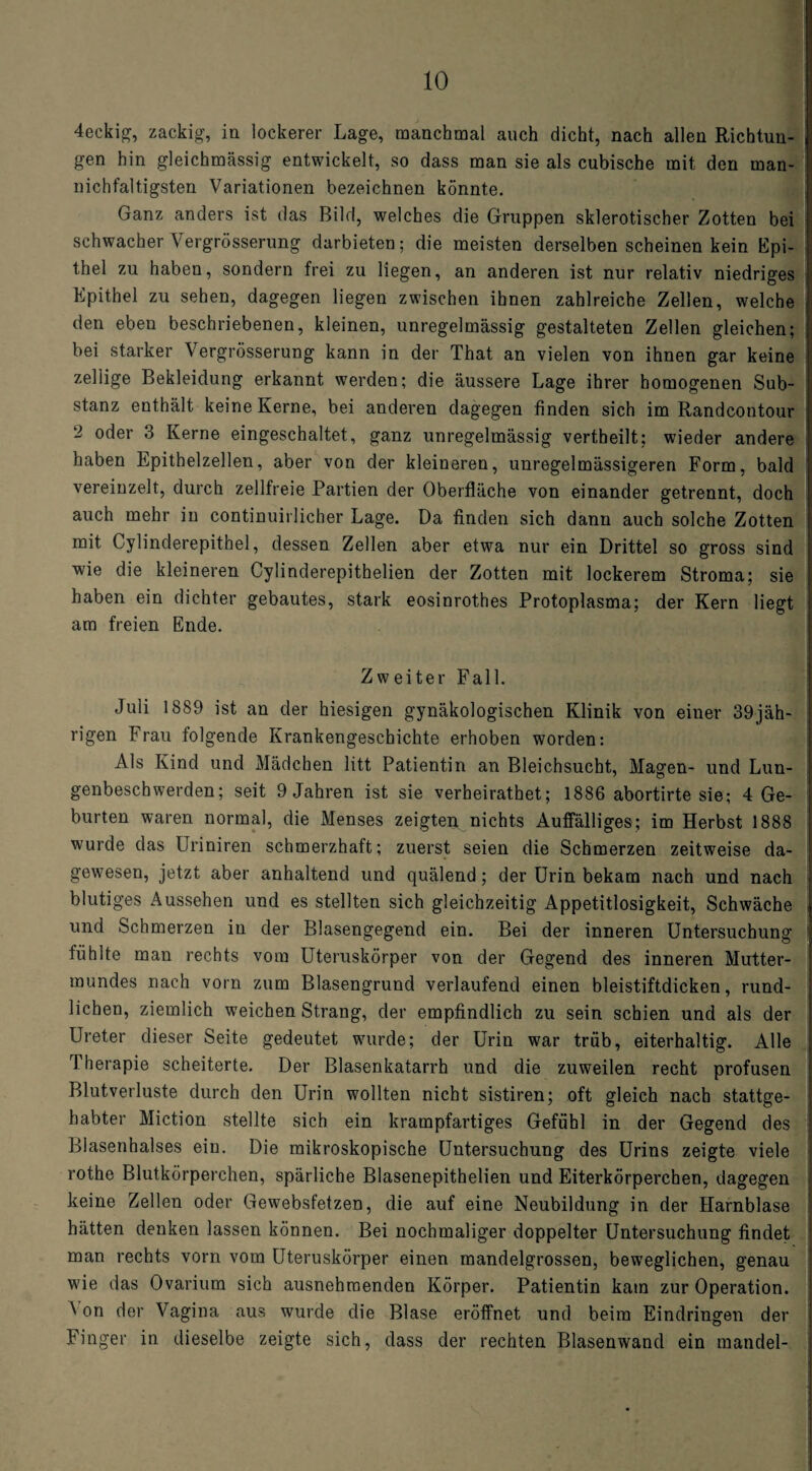 4eekig, zackig, in lockerer Lage, manchmal auch dicht, nach allen Richtun¬ gen hin gleichmässig entwickelt, so dass man sie als cubische mit den man- nichfaltigsten Variationen bezeichnen könnte. Ganz anders ist das Bild, welches die Gruppen sklerotischer Zotten bei schwacher Vergrösserung darbieten; die meisten derselben scheinen kein Epi¬ thel zu haben, sondern frei zu liegen, an anderen ist nur relativ niedriges Epithel zu sehen, dagegen liegen zwischen ihnen zahlreiche Zellen, welche den eben beschriebenen, kleinen, unregelmässig gestalteten Zellen gleichen; bei starker Vergrösserung kann in der That an vielen von ihnen gar keine zeitige Bekleidung erkannt werden; die äussere Lage ihrer homogenen Sub¬ stanz enthält keine Kerne, bei anderen dagegen finden sich im Randcontour 2 oder 3 Kerne eingeschaltet, ganz unregelmässig vertheilt; wieder andere haben Epithelzellen, aber von der kleineren, unregelmässigeren Form, bald vereinzelt, durch zellfreie Partien der Oberfläche von einander getrennt, doch auch mehr in continuirlicher Lage. Da finden sich dann auch solche Zotten mit Cylinderepithel, dessen Zellen aber etwa nur ein Drittel so gross sind wie die kleineren Cylinderepithelien der Zotten mit lockerem Stroma; sie haben ein dichter gebautes, stark eosinrothes Protoplasma; der Kern liegt am freien Ende. Zweiter Fall. Juli 1889 ist an der hiesigen gynäkologischen Klinik von einer 39jäh¬ rigen Frau folgende Krankengeschichte erhoben worden: Als Kind und Mädchen litt Patientin an Bleichsucht, Magen- und Lun- genbeschwerden; seit 9 Jahren ist sie verheirathet; 1886 abortirte sie; 4 Ge¬ burten waren normal, die Menses zeigten nichts Auffälliges; im Herbst 1888 wurde das Uriniren schmerzhaft; zuerst seien die Schmerzen zeitweise da¬ gewesen, jetzt aber anhaltend und quälend; der Urin bekam nach und nach blutiges Aussehen und es stellten sich gleichzeitig Appetitlosigkeit, Schwäche und Schmerzen in der Blasengegend ein. Bei der inneren Untersuchung fühlte man rechts vom Uteruskörper von der Gegend des inneren Mutter¬ mundes nach vorn zum Blasengrund verlaufend einen bleistiftdicken, rund¬ lichen, ziemlich weichen Strang, der empfindlich zu sein schien und als der Ureter dieser Seite gedeutet wurde; der Urin war trüb, eiterhaltig. Alle Therapie scheiterte. Der Blasenkatarrh und die zuweilen recht profusen Blutverluste durch den Urin wollten nicht sistiren; oft gleich nach stattge¬ habter Miction stellte sich ein krampfartiges Gefühl in der Gegend des Blasenhalses ein. Die mikroskopische Untersuchung des Urins zeigte viele rothe Blutkörperchen, spärliche Blasenepithelien und Eiterkörperchen, dagegen keine Zellen oder Gewebsfetzen, die auf eine Neubildung in der Harnblase hätten denken lassen können. Bei nochmaliger doppelter Untersuchung findet man rechts vorn vom Uteruskörper einen mandelgrossen, beweglichen, genau wie das Ovarium sich ausnehmenden Körper. Patientin kam zur Operation. A on der Vagina aus wurde die Blase eröffnet und beim Eindringen der Finger in dieselbe zeigte sich, dass der rechten Blasenwand ein mandel-