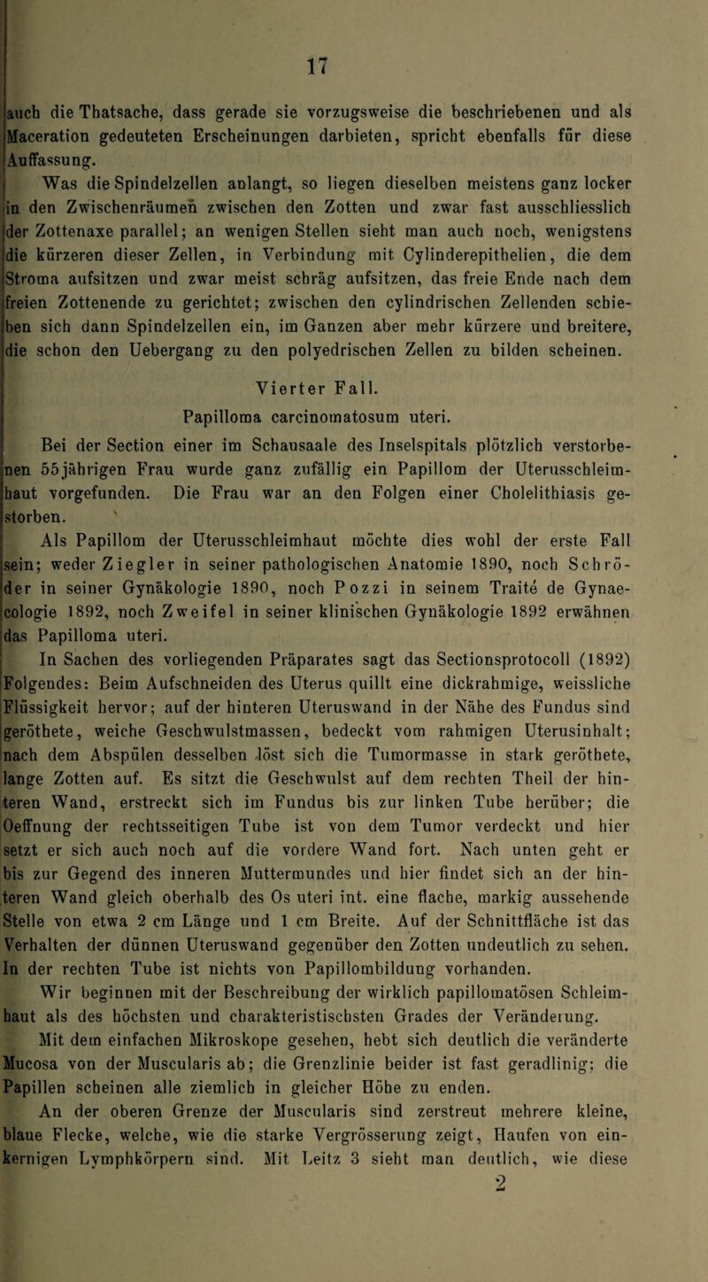 auch die Thatsache, dass gerade sie vorzugsweise die beschriebenen und als Maceration gedeuteten Erscheinungen darbieten, spricht ebenfalls für diese Auffassung. Was die Spindelzellen anlangt, so liegen dieselben meistens ganz locker ;in den Zwischenräumen zwischen den Zotten und zwar fast ausschliesslich der Zottenaxe parallel; an wenigen Stellen sieht man auch noch, wenigstens die kürzeren dieser Zellen, in Verbindung mit Cylinderepithelien, die dem Stroma aufsitzen und zwar meist schräg aufsitzen, das freie Ende nach dem freien Zottenende zu gerichtet; zwischen den cylindrischen Zellenden schie¬ ben sich dann Spindelzellen ein, im Ganzen aber mehr kürzere und breitere, die schon den Uebergang zu den polyedrischen Zellen zu bilden scheinen. Vierter Fall. Papilloma carcinotnatosum uteri. Bei der Section einer im Schausaale des Inselspitals plötzlich verstorbe¬ nen 55jährigen Frau wurde ganz zufällig ein Papillom der Uterusscbleim- haut vorgefunden. Die Frau war an den Folgen einer C-holelitbiasis ge¬ storben. Als Papillom der Uterusschleimhaut möchte dies wohl der erste Fall sein; weder Ziegler in seiner pathologischen Anatomie 1890, noch Schrö¬ der in seiner Gynäkologie 1890, noch Pozzi in seinem Traite de Gynae- cologie 1892, noch Zweifel in seiner klinischen Gynäkologie 1892 erwähnen das Papilloma uteri. In Sachen des vorliegenden Präparates sagt das Sectionsprotocoll (1892) Folgendes: Beim Aufschneiden des Uterus quillt eine dickrahmige, weissliehe Flüssigkeit hervor; auf der hinteren Uteruswand in der Nähe des Fundus sind geröthete, weiche Geschwulstmassen, bedeckt vom rahmigen Uterusinhalt; nach dem Abspülen desselben löst sich die Tumormasse in stark geröthete, lange Zotten auf. Es sitzt die Geschwulst auf dem rechten Theil der hin¬ teren Wand, erstreckt sich im Fundus bis zur linken Tube herüber; die Oeffnung der rechtsseitigen Tube ist von dem Tumor verdeckt und hier setzt er sich auch noch auf die vordere Wand fort. Nach unten geht er bis zur Gegend des inneren Muttermundes und hier findet sich an der hin¬ teren Wand gleich oberhalb des Os uteri int. eine flache, markig aussehende Stelle von etwa 2 cm Länge und 1 cm Breite. Auf der Schnittfläche ist das Verhalten der dünnen Uteruswand gegenüber den Zotten undeutlich zu sehen. In der rechten Tube ist nichts von Papillombildung vorhanden. Wir beginnen mit der Beschreibung der wirklich papillomatösen Schleim¬ haut als des höchsten und charakteristischsten Grades der Veränderung. Mit dem einfachen Mikroskope gesehen, hebt sich deutlich die veränderte Mucosa von der Muscularis ab; die Grenzlinie beider ist fast geradlinig; die Papillen scheinen alle ziemlich in gleicher Höhe zu enden. An der oberen Grenze der Muscularis sind zerstreut mehrere kleine, blaue Flecke, w'elche, wie die starke Vergrösserung zeigt, Haufen von ein¬ kernigen Lymphkörpern sind. Mit Leitz 3 sieht man deutlich, wie diese 2