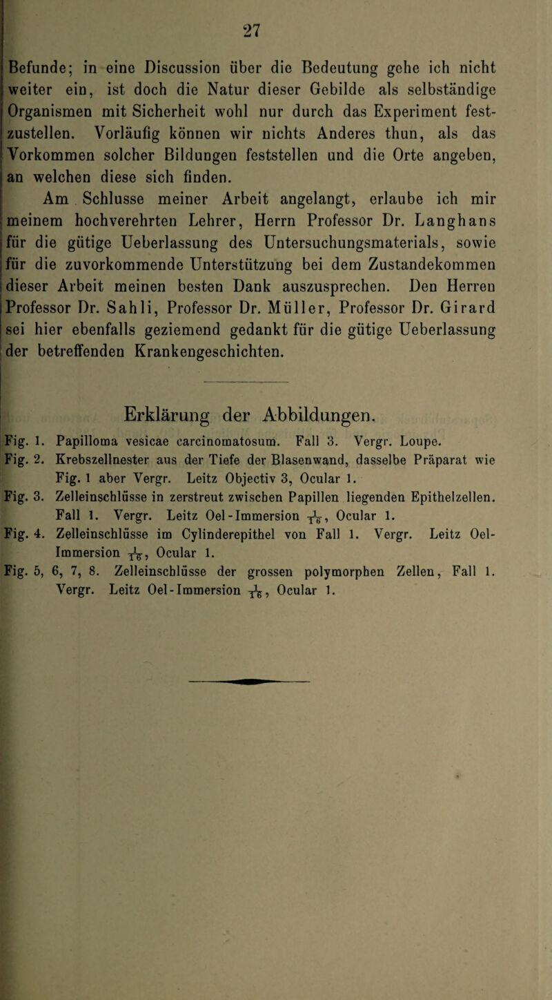Befunde; in eine Discussion über die Bedeutung gehe ich nicht weiter ein, ist doch die Natur dieser Gebilde als selbständige Organismen mit Sicherheit wohl nur durch das Experiment fest¬ zustellen. Vorläufig können wir nichts Anderes thun, als das Vorkommen solcher Bildungen feststellen und die Orte angeben, an welchen diese sich finden. Am Schlüsse meiner Arbeit angelangt, erlaube ich mir meinem hochverehrten Lehrer, Herrn Professor Dr. Langhans für die gütige Ueberlassung des Untersuchungsmaterials, sowie für die zuvorkommende Unterstützung bei dem Zustandekommen dieser Arbeit meinen besten Dank auszusprechen. Den Herren Professor Dr. Sahli, Professor Dr. Müller, Professor Dr. Girard sei hier ebenfalls geziemend gedankt für die gütige Ueberlassung der betreffenden Krankengeschichten. Erklärung der Abbildungen. Fig. 1. Papilloma vesicae carcinomatosum. Fall 3. Vergr. Loupe. Fig. 2. Krebszellnester aus der Tiefe der Blasenwand, dasselbe Präparat wie Fig. 1 aber Vergr. Leitz Objectiv 3, Ocular 1. Fig. 3. Zelleinschlüsse in zerstreut zwischen Papillen liegenden Epithelzellen. Fall 1. Vergr. Leitz Oel-Immersion TJg, Ocular 1. Fig. 4. Zelleinschlüsse im Cylinderepithel von Fall 1. Vergr. Leitz Oel- Immersion -j^, Ocular 1. Fig. 5, 6, 7, 8. Zelleinschlüsse der grossen polymorphen Zellen, Fall 1. Vergr. Leitz Oel-Immersion T^, Ocular 1.