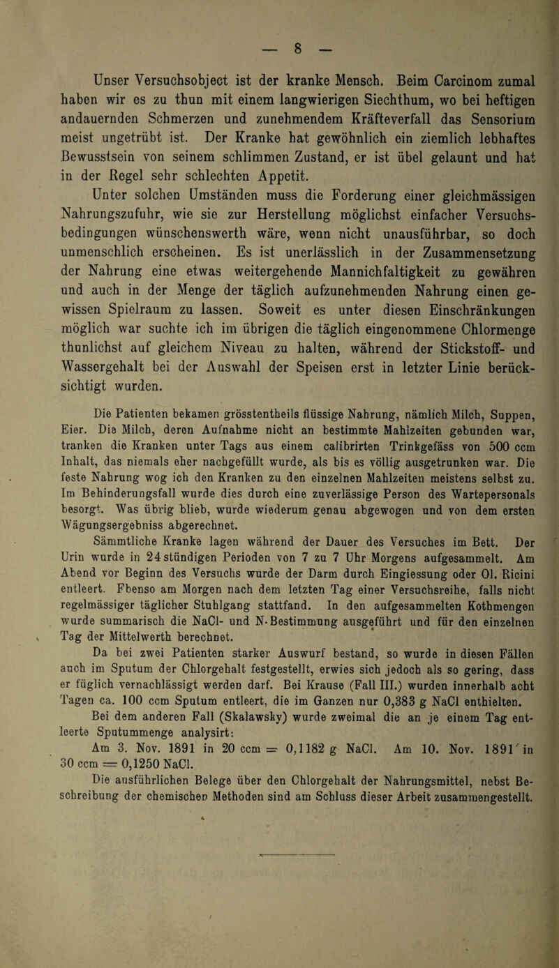Unser Versuchsobject ist der kranke Mensch. Beim Carcinom zumal haben wir es zu thun mit einem langwierigen Siechthum, wo bei heftigen andauernden Schmerzen und zunehmendem Kräfteverfall das Sensorium meist ungetrübt ist. Der Kranke hat gewöhnlich ein ziemlich lebhaftes Bewusstsein von seinem schlimmen Zustand, er ist übel gelaunt und hat in der Regel sehr schlechten Appetit. Unter solchen Umständen muss die Forderung einer gleichmässigen Nahrungszufuhr, wie sie zur Herstellung möglichst einfacher Versuchs¬ bedingungen wünschenswerth wäre, wenn nicht unausführbar, so doch unmenschlich erscheinen. Es ist unerlässlich in der Zusammensetzung der Nahrung eine etwas weitergehende Mannichfaltigkeit zu gewähren und auch in der Menge der täglich aufzunehmenden Nahrung einen ge¬ wissen Spielraum zu lassen. Soweit es unter diesen Einschränkungen möglich war suchte ich im übrigen die täglich eingenommene Chlormenge thunlichst auf gleichem Niveau zu halten, während der Stickstoff- und Wassergehalt bei der Auswahl der Speisen erst in letzter Linie berück¬ sichtigt wurden. Die Patienten bekamen grösstentheils flüssige Nahrung, nämlich Milch, Suppen, Eier. Die Milch, deren Aufnahme nicht an bestimmte Mahlzeiten gebunden war, tranken die Kranken unter Tags aus einem calibrirten Trinkgefäss von 500 ccm Inhalt, das niemals eher nachgefüllt wurde, als bis es völlig ausgetrunken war. Die feste Nahrung wog ich den Kranken zu den einzelnen Mahlzeiten meistens selbst zu. Im Behinderungsfall wurde dies durch eine zuverlässige Person des Wartepersonals besorgt. Was übrig blieb, wurde wiederum genau abgewogen und von dem ersten Wägungsergebniss abgerechnet. Sämmtliche Kranke lagen während der Dauer des Versuches im Bett. Der Urin wurde in 24 ständigen Perioden von 7 zu 7 Uhr Morgens aufgesammelt. Am Abend vor Beginn des Versuchs wurde der Darm durch Eingiessung oder 01. Ricini entleert. Fbenso am Morgen nach dem letzten Tag einer Versuchsreihe, falls nicht regelmässiger täglicher Stuhlgang stattfand. In den aufgesammelten Kothmengen wurde summarisch die NaCl- und N-Bestimmung ausgeführt und für den einzelnen Tag der Mittelwerth berechnet. Da bei zwei Patienten starker Auswurf bestand, so wurde in diesen Fällen auch im Sputum der Chlorgehalt festgestellt, erwies sich jedoch als so gering, dass er füglich vernachlässigt werden darf. Bei Krause (Fall III.) wurden innerhalb acht Tagen ca. 100 ccm Sputum entleert, die im Ganzen nur 0,383 g NaCl enthielten. Bei dem anderen Fall (Skalawsky) wurde zweimal die an je einem Tag ent¬ leerte Sputummenge analysirt: Am 3. Nov. 1891 in 20 ccm = 0,1182 g NaCl. Am 10. Nov. 189Uin 30 ccm — 0,1250 NaCl. Die ausführlichen Belege über den Chlorgehalt der Nahrungsmittel, nebst Be¬ schreibung der chemischen Methoden sind am Schluss dieser Arbeit zusammengestellt.