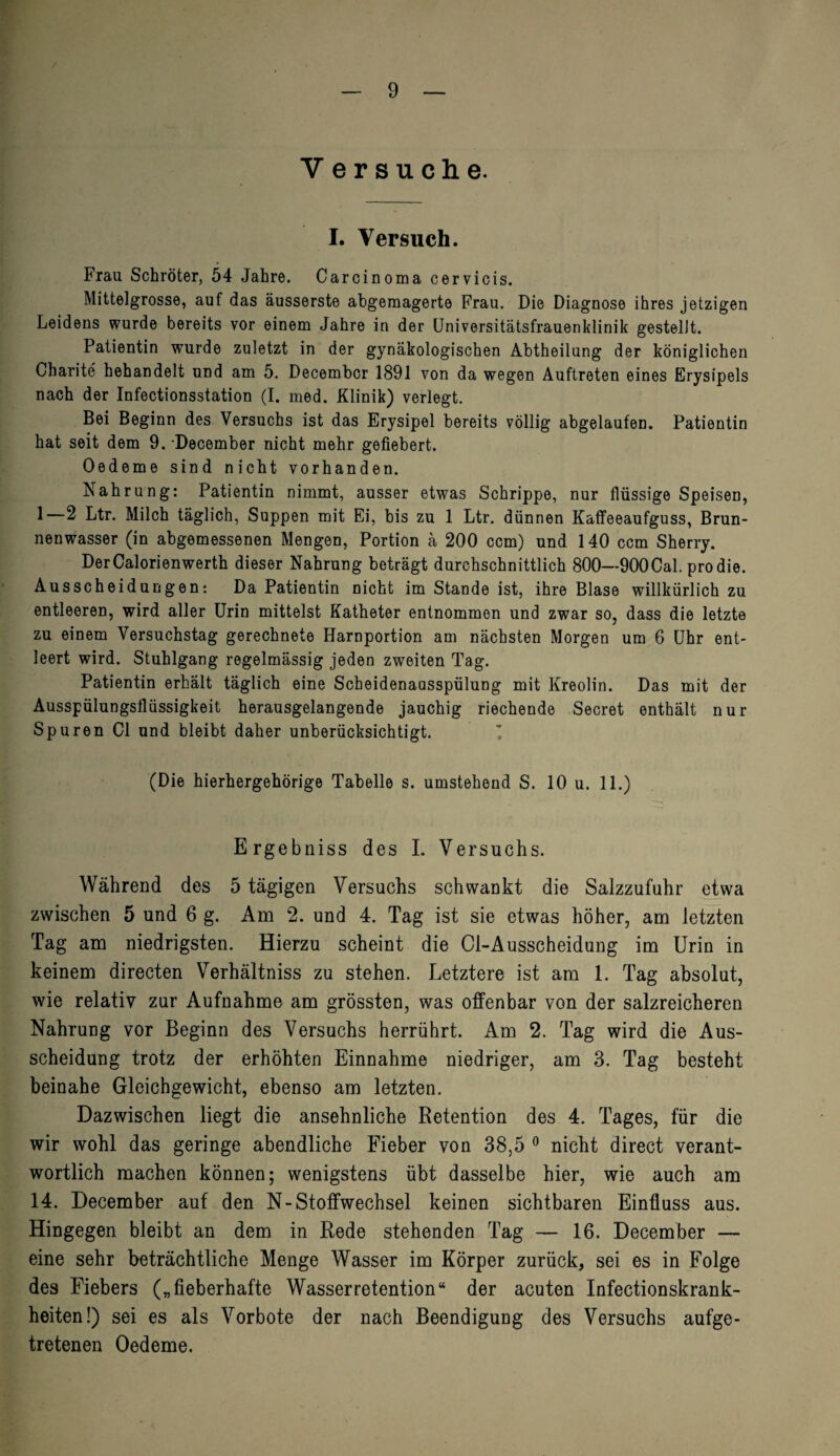 Y ersuche. I. Versuch. Frau Schröter, 54 Jahre. Carcinoma cervicis. Mittelgrosse, auf das äusserste abgemagerte Frau. Die Diagnose ihres jetzigen Leidens wurde bereits vor einem Jahre in der Universitätsfrauenklinik gestellt. Patientin wurde zuletzt in der gynäkologischen Abtheilung der königlichen Charite hehandelt und am 5. Decembcr 1891 von da wegen Auftreten eines Erysipels nach der Infectionsstation (I. med. Klinik) verlegt. Bei Beginn des Versuchs ist das Erysipel bereits völlig abgelaufen. Patientin hat seit dem 9. -December nicht mehr gefiebert. Oedeme sind nicht vorhanden. Nahrung: Patientin nimmt, ausser etwas Schrippe, nur flüssige Speisen, 1—2 Ltr. Milch täglich, Suppen mit Ei, bis zu 1 Ltr. dünnen Kaffeeaufguss, Brun¬ nenwasser (in abgemessenen Mengen, Portion ä 200 ccm) und 140 ccm Sherry. Der Calorienwerth dieser Nahrung beträgt durchschnittlich 800—900Cal. pro die. Ausscheidungen: Da Patientin nicht im Stande ist, ihre Blase willkürlich zu entleeren, wird aller Urin mittelst Katheter entnommen und zwar so, dass die letzte zu einem Versuchstag gerechnete Harnportion am nächsten Morgen um 6 Uhr ent¬ leert wird. Stuhlgang regelmässig jeden zweiten Tag. Patientin erhält täglich eine Scheidenausspülung mit Kreolin. Das mit der Ausspülungsflüssigkeit herausgelangende jauchig riechende Secret enthält nur Spuren CI und bleibt daher unberücksichtigt. (Die hierhergehörige Tabelle s. umstehend S. 10 u. 11.) Ergebniss des I. Versuchs. Während des 5 tägigen Versuchs schwankt die Salzzufuhr etwa zwischen 5 und 6 g. Ana 2. und 4. Tag ist sie etwas höher, am letzten Tag am niedrigsten. Hierzu scheint die 01-Ausscheidung im Urin in keinem directen Verhältniss zu stehen. Letztere ist am 1. Tag absolut, wie relativ zur Aufnahme am grössten, was offenbar von der salzreicheren Nahrung vor Beginn des Versuchs herrührt. Am 2. Tag wird die Aus¬ scheidung trotz der erhöhten Einnahme niedriger, am 3. Tag besteht beinahe Gleichgewicht, ebenso am letzten. Dazwischen liegt die ansehnliche Retention des 4. Tages, für die wir wohl das geringe abendliche Fieber von 38,5 0 nicht direct verant¬ wortlich machen können; wenigstens übt dasselbe hier, wie auch am 14. December auf den N-Stoffwechsel keinen sichtbaren Einfluss aus. Hingegen bleibt an dem in Rede stehenden Tag — 16. December — eine sehr beträchtliche Menge Wasser im Körper zurück, sei es in Folge des Fiebers („fieberhafte Wasserretention“ der acuten Infectionskrank- heiten!) sei es als Vorbote der nach Beendigung des Versuchs aufge¬ tretenen Oedeme.