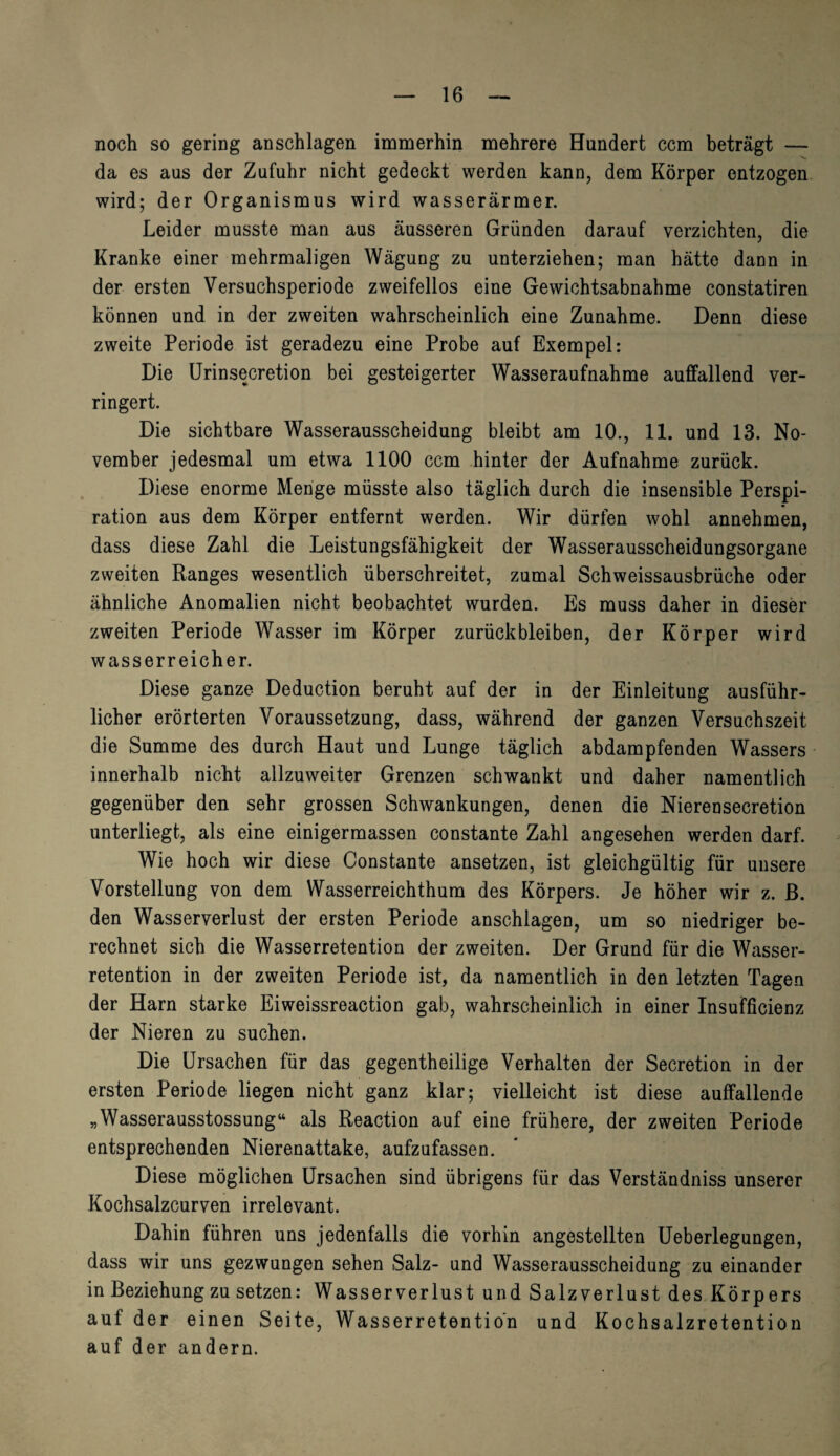 noch so gering an schlagen immerhin mehrere Hundert ccm beträgt — da es aus der Zufuhr nicht gedeckt werden kann, dem Körper entzogen wird; der Organismus wird wasserarmer. Leider musste man aus äusseren Gründen darauf verzichten, die Kranke einer mehrmaligen Wägung zu unterziehen; man hätte dann in der ersten Versuchsperiode zweifellos eine Gewichtsabnahme constatiren können und in der zweiten wahrscheinlich eine Zunahme. Denn diese zweite Periode ist geradezu eine Probe auf Exempel: Die Urinsecretion bei gesteigerter Wasseraufnahme auffallend ver¬ ringert. Die sichtbare Wasserausscheidung bleibt am 10., 11. und 13. No¬ vember jedesmal um etwa 1100 ccm hinter der Aufnahme zurück. Diese enorme Menge müsste also täglich durch die insensible Perspi¬ ration aus dem Körper entfernt werden. Wir dürfen wohl annehmen, dass diese Zahl die Leistungsfähigkeit der Wasserausscheidungsorgane zweiten Ranges wesentlich überschreitet, zumal Schweissausbrüche oder ähnliche Anomalien nicht beobachtet wurden. Es muss daher in dieser zweiten Periode Wasser im Körper Zurückbleiben, der Körper wird wasserreicher. Diese ganze Deduction beruht auf der in der Einleitung ausführ¬ licher erörterten Voraussetzung, dass, während der ganzen Versuchszeit die Summe des durch Haut und Lunge täglich abdampfenden Wassers innerhalb nicht allzuweiter Grenzen schwankt und daher namentlich gegenüber den sehr grossen Schwankungen, denen die Nierensecretion unterliegt, als eine einigermassen constante Zahl angesehen werden darf. Wie hoch wir diese Constante ansetzen, ist gleichgültig für unsere Vorstellung von dem Wasserreichthum des Körpers. Je höher wir z. ß. den Wasserverlust der ersten Periode anschlagen, um so niedriger be¬ rechnet sich die Wasserretention der zweiten. Der Grund für die Wasser¬ retention in der zweiten Periode ist, da namentlich in den letzten Tagen der Harn starke Eiweissreaction gab, wahrscheinlich in einer Insufficienz der Nieren zu suchen. Die Ursachen für das gegentheilige Verhalten der Secretion in der ersten Periode liegen nicht ganz klar; vielleicht ist diese auffallende „Wasserausstossung“ als Reaction auf eine frühere, der zweiten Periode entsprechenden Nierenattake, aufzufassen. Diese möglichen Ursachen sind übrigens für das Verständniss unserer Kochsalzcurven irrelevant. Dahin führen uns jedenfalls die vorhin angestellten Ueberlegungen, dass wir uns gezwungen sehen Salz- und Wasserausscheidung zu einander in Beziehung zu setzen: Wasserverlust und Salzverlust des Körpers auf der einen Seite, Wasserretention und Kochsalzretention auf der andern.