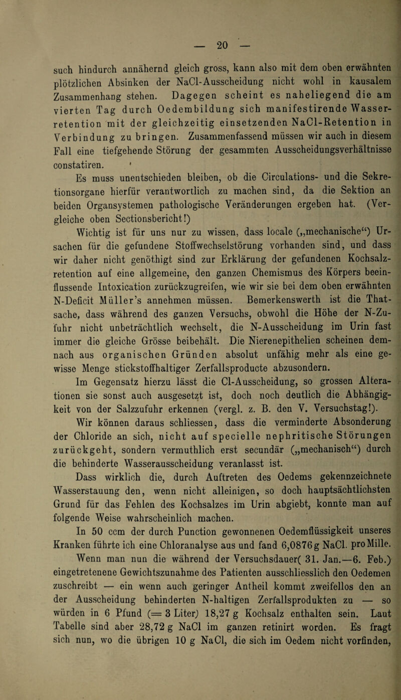 such hindurch annähernd gleich gross, kann also mit dem oben erwähnten plötzlichen Absinken der NaCl-Ausscheidung nicht wohl in kausalem Zusammenhang stehen. Dagegen scheint es naheliegend die am vierten Tag durch Oedembildung sich manifestirende Wasser¬ retention mit der gleichzeitig einsetzenden NaCl-Retention in Verbindung zu bringen. Zusammenfassend müssen wir auch in diesem Fall eine tiefgehende Störung der gesammten Ausscheidungsverhältnisse constatiren. 1 Es muss unentschieden bleiben, ob die Circulations- und die Sekre¬ tionsorgane hierfür verantwortlich zu machen sind, da die Sektion an beiden Organsystemen pathologische Veränderungen ergeben hat. (Ver¬ gleiche oben Sectionsbericht!) Wichtig ist für uns nur zu wissen, dass locale („mechanische“) Ur¬ sachen für die gefundene Stoffwechselstörung vorhanden sind, und dass wir daher nicht genöthigt sind zur Erklärung der gefundenen Kochsalz¬ retention auf eine allgemeine, den ganzen Chemismus des Körpers beein¬ flussende Intoxication zurückzugreifen, wie wir sie bei dem oben erwähnten N-Deficit Müller’s annehmen müssen. Bemerkenswerth ist die That- sache, dass während des ganzen Versuchs, obwohl die Höhe der N-Zu- fuhr nicht unbeträchtlich wechselt, die N-Ausscheidung im Urin fast immer die gleiche Grösse beibehält. Die Nierenepithelien scheinen dem¬ nach aus organischen Gründen absolut unfähig mehr als eine ge¬ wisse Menge stickstoffhaltiger Zerfallsproducte abzusondern. Im Gegensatz hierzu lässt die Cl-Ausscheidung, so grossen Altera¬ tionen sie sonst auch ausgesetzt ist, doch noch deutlich die Abhängig¬ keit von der Salzzufuhr erkennen (vergl. z. B. den V. Versuchstag!). Wir können daraus schliessen, dass die verminderte Absonderung der Chloride an sich, nicht auf specielle nephritische Störungen zurückgeht, sondern vermuthlich erst secundär („mechanisch“) durch die behinderte Wasserausscheidung veranlasst ist. Dass wirklich die, durch Auftreten des Oedems gekennzeichnete Wasserstauung den, wenn nicht alleinigen, so doch hauptsächtlichsten Grund für das Fehlen des Kochsalzes im Urin abgiebt, konnte man auf folgende Weise wahrscheinlich machen. In 50 ccm der durch Punction gewonnenen Oedemflüssigkeit unseres Kranken führte ich eine Chloranalyse aus und fand 6,0876g NaCl. proMille. Wenn man nun die während der Versuchsdauer( 31. Jan.—6. Feb.) eingetretenene Gewichtszunahme des Patienten ausschliesslich den Oedemen zuschreibt — ein wenn auch geringer Antheil kommt zweifellos den an der Ausscheidung behinderten N-haltigen Zerfallsprodukten zu — so würden in 6 Pfund (= 3 Liter) 18,27 g Kochsalz enthalten sein. Laut Tabelle sind aber 28,72 g NaCl im ganzen retinirt worden. Es fragt sich nun, wo die übrigen 10 g NaCl, die sich im Oedem nicht vorfinden,