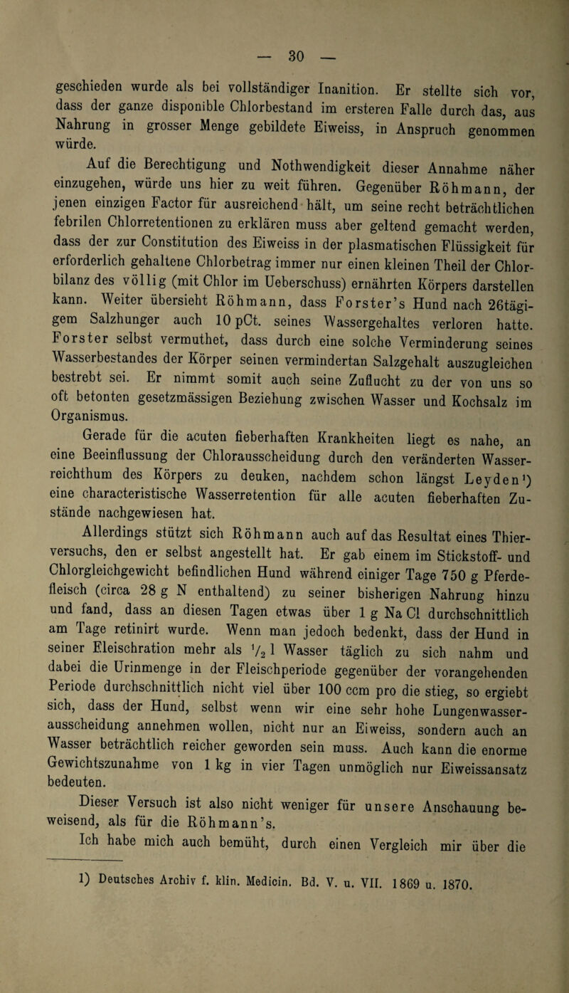 geschieden wurde als bei vollständiger Inanition. Er stellte sich vor, dass der ganze disponible Chlorbestand im ersteren Falle durch das, aus Nahrung in grosser Menge gebildete Eiweiss, in Anspruch genommen würde. Auf die Berechtigung und Nothwendigkeit dieser Annahme näher einzugehen, würde uns hier zu weit führen. Gegenüber Röhmann, der jenen einzigen Factor für ausreichend hält, um seine recht beträchtlichen febrilen Chlorretentionen zu erklären muss aber geltend gemacht werden, dass der zur Constitution des Eiweiss in der plasmatischen Flüssigkeit für erforderlich gehaltene Chlorbetrag immer nur einen kleinen Theil der Chlor¬ bilanz des völlig (mit Chlor im Ueberschuss) ernährten Körpers darstellen kann. Weiter übersieht Röhmann, dass Forster’s Hund nach 26tägi- gem Salzhunger auch 10 pCt. seines Wassergehaltes verloren hatte. Förster selbst vermuthet, dass durch eine solche Verminderung seines Wasserbestandes der Körper seinen vermindertan Salzgehalt auszugleichen bestrebt sei. Er nimmt somit auch seine Zuflucht zu der von uns so oft betonten gesetzmässigen Beziehung zwischen Wasser und Kochsalz im Organismus. Gerade für die acuten fieberhaften Krankheiten liegt es nahe, an eine Beeinflussung der Chlorausscheidung durch den veränderten Wasser¬ reichthum des Körpers zu denken, nachdem schon längst Leyden1) eine characteristische Wasserretention für alle acuten fieberhaften Zu¬ stände nachgewiesen hat. Allerdings stützt sich Röhmann auch auf das Resultat eines Thier¬ versuchs, den er selbst angestellt hat. Er gab einem im Stickstoff- und Chlorgleichgewicht befindlichen Hund während einiger Tage 750 g Pferde¬ fleisch (circa 28 g N enthaltend) zu seiner bisherigen Nahrung hinzu und fand, dass an diesen Tagen etwas über 1 g Na CI durchschnittlich am Tage retinirt wurde. Wenn man jedoch bedenkt, dass der Hund in seiner Eieischration mehr als V21 Wasser täglich zu sich nahm und dabei die Urinmenge in der Fleischperiode gegenüber der vorangehenden Periode durchschnittlich nicht viel über 100 ccm pro die stieg, so ergiebt sich, dass der Hund, selbst wenn wir eine sehr hohe Lungenwasser¬ ausscheidung annehmen wollen, nicht nur an Eiweiss, sondern auch an Wasser beträchtlich reicher geworden sein muss. Auch kann die enorme Gewichtszunahme von 1 kg in vier Tagen unmöglich nur Eiweissansatz bedeuten. Dieser Versuch ist also nicht weniger für unsere Anschauung be¬ weisend, als für die Röhmann’s. Ich habe mich auch bemüht, durch einen Vergleich mir über die 1) Deutsches Archiv f. klin. Medicin. Bd. V. u. VII. 1869 u. 1870.