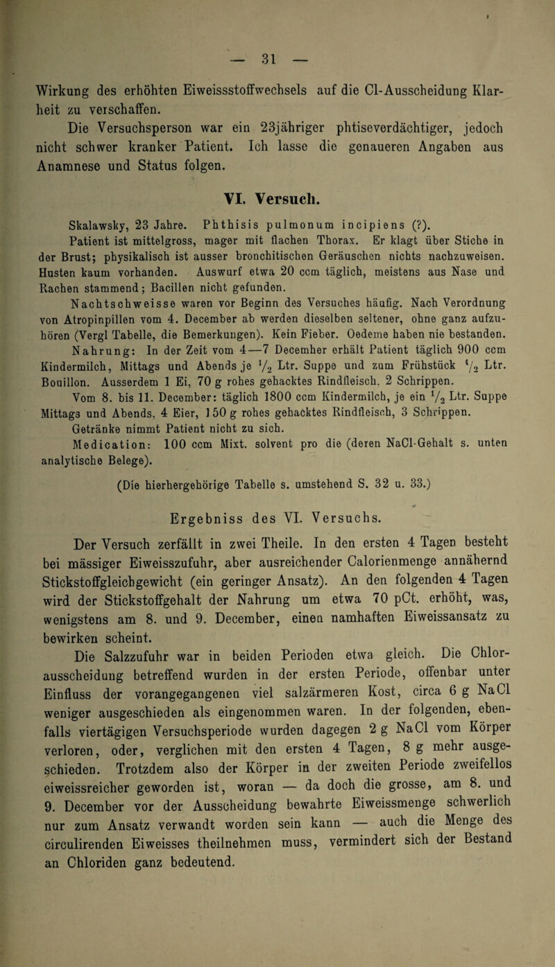 Wirkung des erhöhten Eiweissstoffwechsels auf die CI-Ausscheidung Klar¬ heit zu verschaffen. Die Versuchsperson war ein 23jähriger phtiseverdächtiger, jedoch nicht schwer kranker Patient. Ich lasse die genaueren Angaben aus Anamnese und Status folgen. VI. Versuch. Skalawsky, 23 Jahre. Phthisis pulmonum incipiens (?). Patient ist mittelgross, mager mit flachen Thorax. Er klagt über Stiche in der Brust; physikalisch ist ausser bronchitischen Geräuschen nichts nachzuweisen. Husten kaum vorhanden. Auswarf etwa 20 ccm täglich, meistens aus Nase und Rachen stammend; Bacillen nicht gefunden. Nachtschweisse waren vor Beginn des Versuches häufig. Nach Verordnung von Atropinpillen vom 4. December ab werden dieselben seltener, ohne ganz aufzu¬ hören (Vergl Tabelle, die Bemerkungen). Kein Fieber. Oedeme haben nie bestanden. Nahrung: In der Zeit vom 4—7 Decemher erhält Patient täglich 900 ccm Kindermilch, Mittags und Abends je l/2 Etr. Suppe und zum Frühstück 4/2 Ltr. Bouillon. Ausserdem 1 Ei, 70 g rohes gehacktes Rindfleisch, 2 Schrippen. Vom 8. bis 11. December: täglich 1800 ccm Kindermilch, je ein lf2 Ltr. Suppe Mittags und Abends, 4 Eier, 150 g rohes gehacktes Rindfleisch, 3 Schrippen. Getränke nimmt Patient nicht zu sich. Medication: 100 ccm Mixt, solvent pro die (deren NaCl-Gehalt s. unten analytische Belege). (Die hierhergehörige Tabelle s. umstehend S. 32 u. 33.) Ergebniss des VI. Versuchs. Der Versuch zerfällt in zwei Theile. In den ersten 4 Tagen besteht bei massiger Eiweisszufuhr, aber ausreichender Calorienmenge annähernd Stickstoffgleichgewicht (ein geringer Ansatz). An den folgenden 4 Tagen wird der Stickstoffgehalt der Nahrung um etwa 70 pCt. erhöht, was, wenigstens am 8. und 9. December, einen namhaften Eiweissansatz zu bewirken scheint. Die Salzzufuhr war in beiden Perioden etwa gleich. Die Chlor- ausscheidung betreffend wurden in der ersten Periode, offenbar unter Einfluss der vorangegangenen viel salzärmeren Kost, circa 6 g Na CI weniger ausgeschieden als eingenommen waren. In der folgenden, eben¬ falls viertägigen Versuchsperiode wurden dagegen 2 g NaCl vom Körper verloren, oder, verglichen mit den ersten 4 Tagen, 8 g mehr ausge¬ schieden. Trotzdem also der Körper in der zweiten Periode zweifellos eiweissreicher geworden ist, woran — da doch die grosse, am 8. und 9. December vor der Ausscheidung bewahrte Eiweissmenge schwerlich nur zum Ansatz verwandt worden sein kann — auch die Menge des circulirenden Eiweisses theilnehmen muss, vermindert sich der Bestand an Chloriden ganz bedeutend.